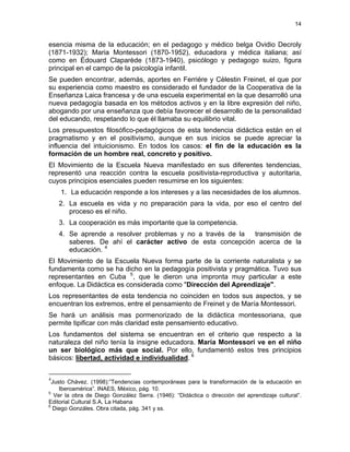 14
esencia misma de la educación; en el pedagogo y médico belga Ovidio Decroly
(1871-1932); Maria Montessori (1870-1952), educadora y médica italiana; así
como en Édouard Claparède (1873-1940), psicólogo y pedagogo suizo, figura
principal en el campo de la psicología infantil.
Se pueden encontrar, además, aportes en Ferriére y Cèlestin Freinet, el que por
su experiencia como maestro es considerado el fundador de la Cooperativa de la
Enseñanza Laica francesa y de una escuela experimental en la que desarrolló una
nueva pedagogía basada en los métodos activos y en la libre expresión del niño,
abogando por una enseñanza que debía favorecer el desarrollo de la personalidad
del educando, respetando lo que él llamaba su equilibrio vital.
Los presupuestos filosófico-pedagógicos de esta tendencia didáctica están en el
pragmatismo y en el positivismo, aunque en sus inicios se puede apreciar la
influencia del intuicionismo. En todos los casos: el fin de la educación es la
formación de un hombre real, concreto y positivo.
El Movimiento de la Escuela Nueva manifestado en sus diferentes tendencias,
representó una reacción contra la escuela positivista-reproductiva y autoritaria,
cuyos principios esenciales pueden resumirse en los siguientes:
1. La educación responde a los intereses y a las necesidades de los alumnos.
2. La escuela es vida y no preparación para la vida, por eso el centro del
proceso es el niño.
3. La cooperación es más importante que la competencia.
4. Se aprende a resolver problemas y no a través de la transmisión de
saberes. De ahí el carácter activo de esta concepción acerca de la
educación. 4
El Movimiento de la Escuela Nueva forma parte de la corriente naturalista y se
fundamenta como se ha dicho en la pedagogía positivista y pragmática. Tuvo sus
representantes en Cuba 5
, que le dieron una impronta muy particular a este
enfoque. La Didáctica es considerada como "Dirección del Aprendizaje".
Los representantes de esta tendencia no coinciden en todos sus aspectos, y se
encuentran los extremos, entre el pensamiento de Freinet y de María Montessori.
Se hará un análisis mas pormenorizado de la didáctica montessoriana, que
permite tipificar con más claridad este pensamiento educativo.
Los fundamentos del sistema se encuentran en el criterio que respecto a la
naturaleza del niño tenía la insigne educadora. María Montessori ve en el niño
un ser biológico más que social. Por ello, fundamentó estos tres principios
básicos: libertad, actividad e individualidad. 6
4
Justo Chávez. (1998):”Tendencias contemporáneas para la transformación de la educación en
Iberoamérica”. INAES, México, pág. 10.
5
Ver la obra de Diego González Serra. (1946): “Didáctica o dirección del aprendizaje cultural”.
Editorial Cultural S.A, La Habana
6
Diego Gonzáles. Obra citada, pág. 341 y ss.
 