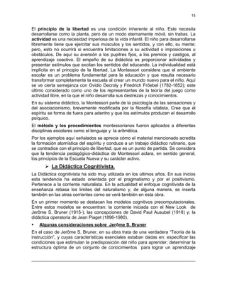 15
El principio de la libertad es una condición inherente al niño. Este necesita
desarrollarse como la planta, pero de un modo eternamente móvil, sin trabas. La
actividad es una necesidad imperiosa de la vida infantil. El niño para desarrollarse
libremente tiene que ejercitar sus músculos y los sentidos, y con ello, su mente;
pero, esto no ocurrirá si encuentra limitaciones a su actividad o imposiciones u
obstáculos. De aquí su aversión a los pupitres fijos, a los premios y castigos, al
aprendizaje coactivo. El empeño de su didáctica es proporcionar actividades y
presentar estímulos que excitan los sentidos del educando. La individualidad está
implícita en el principio de la libertad. La Montessori considera que el ambiente
escolar es un problema fundamental para la educación y que resulta necesario
transformar completamente la escuela al crear un mundo nuevo para el niño. Aquí
se ve cierta semejanza con Ovidio Decroly y Friedrich Frőebel (1782-1852); este
último considerado como uno de los representantes de la teoría del juego como
actividad libre, en la que el niño desarrolla sus destrezas y conocimientos.
En su sistema didáctico, la Montessori parte de la psicología de las sensaciones y
del asociacionismo, brevemente modificada por la filosofía vitalista. Cree que el
espíritu se forma de fuera para adentro y que los estímulos producen el desarrollo
psíquico.
El método y los procedimientos montessorianos fueron aplicados a diferentes
disciplinas escolares como el lenguaje y la aritmética.
Por los ejemplos aquí señalados se aprecia cómo el material mencionado acredita
la formación atomística del espíritu y conduce a un trabajo didáctico rutinario, que
se contradice con el principio de libertad, que es un punto de partida. Se considera
que la tendencia pedagógico-didáctica de Montessori aclara, en sentido general,
los principios de la Escuela Nueva y su carácter activo.
La Didáctica Cognitivista.
La Didáctica cognitivista ha sido muy utilizada en los últimos años. En sus inicios
esta tendencia ha estado orientada por el pragmatismo y por el positivismo.
Pertenece a la corriente naturalista. En la actualidad el enfoque cognitivista de la
enseñanza rebasa los limites del naturalismo y, de alguna manera, se inserta
también en las otras corrientes como se verá también en esta obra.
En un primer momento se destacan los modelos cognitivos precomputacionales.
Entre estos modelos se encuentran: la corriente iniciada con el New Look de
Jerôme S. Bruner (1915-); las concepciones de David Paul Ausubel (1918) y; la
didáctica operatoria de Jean Piaget (1896-1980).
Algunas consideraciones sobre Jerôme S. Bruner
En el caso de Jerôme S. Bruner, en su obra trata de una verdadera “Teoría de la
instrucción”, y cuyas características esenciales estaban dadas en: especificar las
condiciones que estimulan la predisposición del niño para aprender; determinar la
estructura óptima de un conjunto de conocimientos para lograr un aprendizaje
 