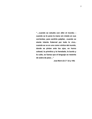 2
“…cuando se estudia con afán el mundo; -
cuando se le pone la mano sin miedo en sus
corrientes; para sentirlo palpitar, -cuando se
siente interés fraternal por todo lo vivo,-
cuando se ve en uno como vórtice del mundo,
donde se pintan ante los ojos, en horno
colosal, lo primitivo y lo heredado, lo burdo y
lo culto, es fuerza que el lenguaje se resienta
de sobra de peso…”
José Martí (O.C T 22 p 100)
 