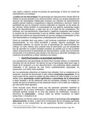 16
más rápido y efectivo; evaluar el proceso de aprendizaje, al tener en cuenta las
recompensas y los castigos.
¿Cuáles son las desventajas? El aprendizaje por descubrimiento resulta difícil de
realizar en grupos grandes y con alumnos lentos. Incluso con grupos pequeños de
alumnos de capacidades intelectuales diversas; los métodos de descubrimiento
pueden parecer caóticos y angustiosos a algunos profesores y alumnos. Cabe la
posibilidad de que se requieran muchos materiales en especial, en las áreas de
las ciencias. Existe también la eventualidad de que algunos estudiantes hagan
todos los descubrimientos, y dejar tras de sí el resto de los compañeros. Sin
embargo, con una planificación, organización y vigilancia cuidadosas cabe superar
la mayoría de los inconvenientes a que se refieren estas limitaciones. La crítica
principal del sistema por descubrimiento es que las ventajas proclamadas no han
sido demostradas en investigaciones cuidadosamente controladas.
Como es imposible decir qué pasos y qué conducta constituyen el enfoque por
descubrimiento, es muy difícil someterlo a prueba. Algunos psicólogos han
manifestado además, su opinión de que el aprendizaje por descubrimiento es
ineficaz, es harto ineficaz para enseñar toda la información que los estudiantes
han de aprender en nuestra compleja sociedad. Es posible que no sea prudente
utilizar exclusivamente el aprendizaje por descubrimiento, quizás sea conveniente
incorporarlo a la enseñanza para ayudar a los alumnos a aprender estrategias de
resolución de problemas y añadir variedad a las clases. 7
David Paul Ausubel y el aprendizaje significativo.
Las concepciones del aprendizaje de David Paul Ausubel ofrecen un interesante
contraste con las de Bruner .Su opinión es que el aprendizaje debe tener lugar a
través de la recepción y no por descubrimiento. Los profesores deben presentar
materiales a los alumnos de una forma cuidadosamente organizada, en
secuencias, y en cierto modo acabado.
Así, los estudiantes obtendrían el material más utilizable. Con su insistencia en la
recepción, Ausubel ha denominado a este método enseñanza expositoria. En la
mayor parte de los casos el empleo de este método se halla limitado a lo que él
señala como aprendizaje verbal significativo o aprendizaje de la información
e ideas verbales y de las relaciones entre los conceptos verbales. El método no
resulta útil para la enseñanza de las destrezas físicas o de la tabla de multiplicar,
por solo poner estos ejemplos.
Tanto Ausubel como Bruner creen que las personas aprenden mediante la
organización de la nueva información, colocándola en sistemas codificados .Al
concepto general situado en la cima del sistema de codificación, Ausubel lo
denomina el subsumidor , porque todos los demás conceptos se hallan
subsumidos o incluidos en él.
La diferencia con Bruner está en que para Ausubel el aprendizaje debe progresar
deductivamente, es decir, a partir de la comprensión de los conceptos generales
para llegar a una comprensión de los específicos. Bruner, considera que el
7
Ver obra de Gloria Fariñas. (2001):”Teoría y práctica del aprendizaje de adultos”, pág. 126.
 