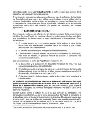 17
aprendizaje debe tener lugar inductivamente, al partir el sujeto que aprende de lo
específico para descubrir generalizaciones.
A continuación se presentan algunas orientaciones para la aplicación de las ideas
de Ausubel en el aula, como son: utilizar organizadores previos, utilizar ciertos
números de ejemplos, insistir tanto en las semejanzas como en las diferencias, así
como presentar material de una forma organizada y disuadir a los alumnos del
aprendizaje memorístico del material que puede ser aprendido de manera
significativa.
La Didáctica Operatoria. 8
Por otra parte, en lo que se refiere a los principios esenciales de la epistemología
genética de Jean Piaget, los modelos educativos más imperantes han asimilado
sus postulados y los incorporaron, a veces, parcialmente, a la enseñanza. Entre
ellos estaban:
1. El hombre alcanza un conocimiento objetivo de la realidad a partir de las
estructuras más elementales presentes desde la infancia y que poseen
posibilidades para desarrollarse.
2. El carácter activo del sujeto en el proceso del conocimiento.
3. La sabiduría de cualquier sistema de enseñanza consiste en no entorpecer,
más bien en facilitar el proceso natural de adquirir y consolidar las
operaciones intelectuales.
Las aplicaciones de la teoría de Piaget fueron realizadas en:
1. El diagnóstico y la evaluación del desarrollo intelectual del niño, y de sus
aplicaciones específicas para el estudio;
2. En el planteamiento de programas, es decir, en la distribución del contenido
de la enseñanza entre los distintos grados, en correspondencia con el nivel
de desarrollo intelectual alcanzado por el niño;
3. En la determinación de los métodos mediante los cuales debe enseñarse a
los educandos.
La teoría del aprendizaje que se desprende de la teoría psicológica de Piaget
puede ubicarse en un punto de transición entre las corrientes naturalista y
social en el desarrollo del hombre, pero, en una última instancia, para Piaget la
enseñanza se adapta a las premisas biológicas o naturales. Por eso se ubica en la
corriente naturalista.
Existen autores como el catalán Cesar Coll, que elaboran su concepción del
constructivismo sobre la base de la teoría psicogenética de Piaget, al considerar a
la psicología como el fundamento esencial de la didáctica. Resulta interesante, por
la repercusión que ha tenido esta tendencia, hacer una sencilla caracterización
general de los procesos del aprendizaje según la psicología operatoria - genética
de Piaget, que tanta influencia aún alcanza en América Latina.
8
Ver la obra: “A dónde va la educación de Jean Piaget. Editorial Taide, S. A, México, 1983
 