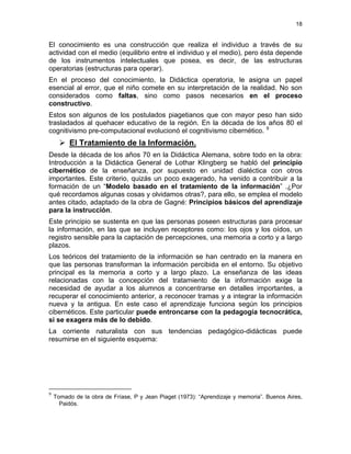 18
El conocimiento es una construcción que realiza el individuo a través de su
actividad con el medio (equilibrio entre el individuo y el medio), pero ésta depende
de los instrumentos intelectuales que posea, es decir, de las estructuras
operatorias (estructuras para operar).
En el proceso del conocimiento, la Didáctica operatoria, le asigna un papel
esencial al error, que el niño comete en su interpretación de la realidad. No son
considerados como faltas, sino como pasos necesarios en el proceso
constructivo.
Estos son algunos de los postulados piagetianos que con mayor peso han sido
trasladados al quehacer educativo de la región. En la década de los años 80 el
cognitivismo pre-computacional evolucionó el cognitivismo cibernético. 9
El Tratamiento de la Información.
Desde la década de los años 70 en la Didáctica Alemana, sobre todo en la obra:
Introducción a la Didáctica General de Lothar Klingberg se habló del principio
cibernético de la enseñanza, por supuesto en unidad dialéctica con otros
importantes. Este criterio, quizás un poco exagerado, ha venido a contribuir a la
formación de un “Modelo basado en el tratamiento de la información” .¿Por
qué recordamos algunas cosas y olvidamos otras?, para ello, se emplea el modelo
antes citado, adaptado de la obra de Gagné: Principios básicos del aprendizaje
para la instrucción.
Este principio se sustenta en que las personas poseen estructuras para procesar
la información, en las que se incluyen receptores como: los ojos y los oídos, un
registro sensible para la captación de percepciones, una memoria a corto y a largo
plazos.
Los teóricos del tratamiento de la información se han centrado en la manera en
que las personas transforman la información percibida en el entorno. Su objetivo
principal es la memoria a corto y a largo plazo. La enseñanza de las ideas
relacionadas con la concepción del tratamiento de la información exige la
necesidad de ayudar a los alumnos a concentrarse en detalles importantes, a
recuperar el conocimiento anterior, a reconocer tramas y a integrar la información
nueva y la antigua. En este caso el aprendizaje funciona según los principios
cibernéticos. Este particular puede entroncarse con la pedagogía tecnocrática,
si se exagera más de lo debido.
La corriente naturalista con sus tendencias pedagógico-didácticas puede
resumirse en el siguiente esquema:
9
Tomado de la obra de Fríase, P y Jean Piaget (1973): “Aprendizaje y memoria”. Buenos Aires,
Paidós.
 