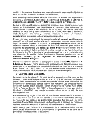 20
nación, o de una raza. Queda de ese modo plenamente superado el subjetivismo
en la educación, tanto naturalista como existencialista.
Para poder superar las formas intuitivas se necesita un método, una organización
educativa y un maestro. La educación social vuelve a descubrir el valor de la
disciplina como carácter moral y, de la vocación como servicio social.
Lo que le interesa al Estado, en posiciones extremas, no es educar a los jóvenes
según su individualidad, sus necesidades e intereses, sino subordinar su
disponibilidad humana a los intereses de la sociedad. El método educativo
consiste en hacer vivir y sentir la conciencia de la clase, o de raza, o de nación,
mediante fuertes emociones y acciones colectivas, mediante un vitalismo
emocional que se expresa en las organizaciones juveniles.
Existen diferentes tendencias de la pedagogía social: el nacional socialismo, que
pretendió subordinar al hombre a la nación, educándolo para ser un combatiente
capaz de afirmar el poder de la patria; la pedagogía social socialista, por el
contrario pretende formar la conciencia de clase del trabajador para llegar a la
dictadura del proletariado y la pedagogía social burguesa que sostiene que la
máxima expresión de la humanidad del hombre consiste en ser “ciudadano”. Los
fundamentos filosóficos de estas tendencias pedagógicas y de la praxis educativa
son diferentes. En realidad dichos fundamentos filosóficos pueden estar en: el
idealismo fichtiano y el hegeliano, el marxismo-leninismo y el
instrumentalismo deweyano.
Dentro de la corriente social de la pedagogía se puede ubicar al Movimiento de la
Educación Popular, hecho pedagógico exclusivamente latinoamericano, que
posee aún en la actualidad una cierta indefinición teórica y que tiene al brasileño
Paulo Freire (1921-1997), como uno de sus representantes más genuinos. Las
didácticas marxistas y funcionalistas son ubicadas en esta concepción.
La Pedagogía Socialista.
La presencia de la educación de base social se encuentra en las obras de los
filósofos: Platón de la antigua Grecia (427-343 a C), y de Tommaso Campanella
(1568-1639), perteneciente al período renacentista italiano. Esta concepción fue
desarrollada y consolidada por los clásicos del marxismo. Los principios de una
educación pública social socialista fueron enunciados por Carlos Marx (1818-
1883) y Federico Engels (1820-1895) y desarrollados, entre otros, por Vladimir
Ilich Lenin (1870-1924) y por importantes intelectuales a inicios del siglo XX y en
etapas posteriores.
En realidad Marx y Engels nunca realizaron un análisis sistemático de la escuela y
de la educación. Sus ideas en este sentido se encuentran diseminadas a lo largo
de varios de sus trabajos. La problemática educativa fue colocada en forma
ocasional, fragmentaria, pero siempre en el contexto de la crítica de las relaciones
sociales burguesas y de las orientaciones principales para su modificación.
Lenin atribuyó gran importancia a la educación en el proceso de transformación
social. Pudo experimentar en la práctica social la aplicación de las ideas de la
pedagogía social socialista a la educación.
 