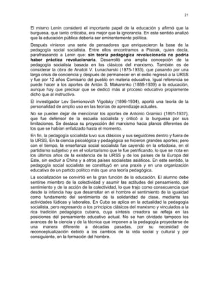 21
El mismo Lenin consideró el importante papel de la educación y afirmó que la
burguesa, que tanto criticaba, era mejor que la ignorancia. En este sentido analizó
que la educación pública debería ser eminentemente política.
Después vinieron una serie de pensadores que enriquecieron la base de la
pedagogía social socialista. Entre ellos encontramos a Pistrak, quien decía,
parafraseando a Lenin que: sin teoría pedagógica revolucionaria no podría
haber práctica revolucionaria. Desarrolló una amplia concepción de la
pedagogía socialista basada en los clásicos del marxismo. También es de
considerar la obra de Anatoli V. Lunacharski (1875-1933), que pasando por una
larga crisis de conciencia y después de permanecer en el exilio regresó a la URSS
y fue por 12 años Comisario del pueblo en materia educativa. Igual referencia se
puede hacer a los aportes de Antón S. Makarenko (1888-1939) a la educación,
aunque hay que precisar que se dedicó más al proceso educativo propiamente
dicho que al instructivo.
El investigador Lev Semionovich Vigotsky (1896-1934), aportó una teoría de la
personalidad de amplio uso en las teorías de aprendizaje actuales.
No se pueden dejar de mencionar los aportes de Antonio Gramsci (1891-1937),
que fue defensor de la escuela socialista y criticó a la burguesa por sus
limitaciones. Se destaca su proyección del marxismo hacia planos diferentes de
los que se habían enfatizado hasta el momento.
En fin, la pedagogía socialista tuvo sus clásicos y sus seguidores dentro y fuera de
la URSS. En la ciencia psicológica y pedagógica se hicieron grandes aportes; pero
con el tiempo, la enseñanza social socialista fue cayendo en la ortodoxia, en el
partidismo subjetivo y en el voluntarismo que le fue petrificando, lo que se nota en
los últimos años de la existencia de la URSS y de los países de la Europa del
Este, sin excluir a China y a otros países socialistas asiáticos. En este sentido, la
pedagogía social socialista se constituyó en una praxis y en una organización
educativa de un partido político más que una teoría pedagógica.
La socialización se convirtió en la gran función de la educación. El alumno debe
sentirse miembro de la colectividad y asumir las actitudes del pensamiento, del
sentimiento y de la acción de la colectividad, lo que trajo como consecuencia que
desde la infancia hay que desarrollar en el hombre el sentimiento de la igualdad
como fundamento del sentimiento de la solidaridad de clase, mediante las
actividades lúdicas y laborales. En Cuba se aplica en la actualidad la pedagogía
socialista, pero regresando a los principios clásicos del marxismo y vinculados a la
rica tradición pedagógica cubana, cuya síntesis creadora se refleja en las
posiciones del pensamiento educativo actual. No se han olvidado tampoco los
avances de la ciencia y de la técnica que imponen a la pedagogía proyectarse de
una manera diferente a décadas pasadas, por su necesidad de
reconceptualización debido a los cambios de la vida social y cultural y por
consiguiente, en la formación del hombre.
 