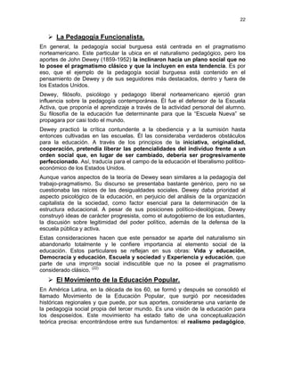 22
La Pedagogía Funcionalista.
En general, la pedagogía social burguesa está centrada en el pragmatismo
norteamericano. Este particular la ubica en el naturalismo pedagógico, pero los
aportes de John Dewey (1859-1952) la inclinaron hacia un plano social que no
lo posee el pragmatismo clásico y que la incluyen en esta tendencia. Es por
eso, que el ejemplo de la pedagogía social burguesa está contenido en el
pensamiento de Dewey y de sus seguidores más destacados, dentro y fuera de
los Estados Unidos.
Dewey, filósofo, psicólogo y pedagogo liberal norteamericano ejerció gran
influencia sobre la pedagogía contemporánea. Él fue el defensor de la Escuela
Activa, que proponía el aprendizaje a través de la actividad personal del alumno.
Su filosofía de la educación fue determinante para que la “Escuela Nueva” se
propagara por casi todo el mundo.
Dewey practicó la crítica contundente a la obediencia y a la sumisión hasta
entonces cultivadas en las escuelas. Él las consideraba verdaderos obstáculos
para la educación. A través de los principios de la iniciativa, originalidad,
cooperación, pretendía liberar las potencialidades del individuo frente a un
orden social que, en lugar de ser cambiado, debería ser progresivamente
perfeccionado. Así, traducía para el campo de la educación el liberalismo político-
económico de los Estados Unidos.
Aunque varios aspectos de la teoría de Dewey sean similares a la pedagogía del
trabajo-pragmatismo. Su discurso se presentaba bastante genérico, pero no se
cuestionaba las raíces de las desigualdades sociales. Dewey daba prioridad al
aspecto psicológico de la educación, en perjuicio del análisis de la organización
capitalista de la sociedad, como factor esencial para la determinación de la
estructura educacional. A pesar de sus posiciones político-ideológicas, Dewey
construyó ideas de carácter progresista, como el autogobierno de los estudiantes,
la discusión sobre legitimidad del poder político, además de la defensa de la
escuela pública y activa.
Estas consideraciones hacen que este pensador se aparte del naturalismo sin
abandonarlo totalmente y le confiere importancia al elemento social de la
educación. Estos particulares se reflejan en sus obras: Vida y educación,
Democracia y educación, Escuela y sociedad y Experiencia y educación, que
parte de una impronta social indiscutible que no la posee el pragmatismo
considerado clásico. (22)
El Movimiento de la Educación Popular.
En América Latina, en la década de los 60, se formó y después se consolidó el
llamado Movimiento de la Educación Popular, que surgió por necesidades
históricas regionales y que puede, por sus aportes, considerarse una variante de
la pedagogía social propia del tercer mundo. Es una visión de la educación para
los desposeídos. Este movimiento ha estado falto de una conceptualización
teórica precisa: encontrándose entre sus fundamentos: el realismo pedagógico,
 