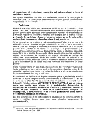 23
el humanismo, el cristianismo, elementos del existencialismo y hasta el
socialismo utópico.
Los aportes esenciales han sido: una teoría de la comunicación muy propia, la
investigación-acción participativa y las herramientas participativas para dinamizar
los procesos del conocimiento.
Freirismo
Uno de los representantes más destacados ha sido el educador brasileño Paulo
Freire (1921-1997), considerado el creador de un sistema de aprendizaje que ha
pasado por una serie de etapas en su pensamiento. Además, ha denominado a la
Educación Popular de diferentes maneras pero siempre con la misma esencia:
pedagogía del oprimido, educación bancaria, pedagogía de la indignación,
pedagogía de la esperanza y la pedagogía de la autonomía, etc.
Si se generalizan los postulados del pensamiento de Freire, sus aportes a la
educación popular consisten en que: la educación popular no es ni será nunca
neutra, pues está siempre al lado de los oprimidos; la esencia de la educación
popular como práctica de la libertad es el diálogo y la problematización; la
educación debe ser eminentemente descubridora y crítica; la educación es un acto
comunitario en el sentido de que nadie educa a nadie, sino que los hombres se
educan en comunidad; la naturaleza del proceso educativo es política; las
condiciones político-sociales ponen en marcha ese tipo de educación; la
educación se plantea, entonces, como un esfuerzo en el sentido de la movilización
y de la organización de las clases populares con vistas a la creación de un poder
popular.
Como resulta evidente en sus obras, el pensamiento de Freire fue evolucionando
hasta radicalizarse, pero siempre dentro de su posición filosófica inicial. En la
actualidad existen intelectuales que tratan de darle a la educación popular una
fundamentación marxista muy actualizada.
El Movimiento de la Educación Popular que tiene plena vigencia en la América
Latina es un aporte del pensamiento latinoamericano a la educación.10
. En las
décadas de los años 70 y 80 se consolidan las diferentes líneas existentes de la
Educación Popular. Aparece el PROYECTO ALTERNATIVO, el que se expresa
como una opción para educar en la participación democrática, la
autogestión, la educación socialmente productiva y liberadora, además se
resalta en todo momento el papel de la comunicación dialógica, la
investigación, la comunicación, y las técnicas participativas como aportes
de la llamada pedagogía no directiva.
Las tres dimensiones de la participación; la educacional, la comunicacional y la
social y política, tienen, pues una clara dirección convergente: la
democratización.
10
Ver la obra: “De la liberación a la esperanza de Paulo Freire y su Educación Popular”. Ediciones
Olejnik, Santiago de Chile (1999).
 