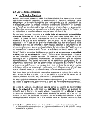 25
2.2. Las Tendencias didácticas.
La Didáctica Marxista.
Resulta indiscutible que en la URSS y en Alemania del Este, la Didáctica alcanzó
destacados niveles de desarrollo. La Introducción a la Didáctica General de Lothar
Klingberg es un excelente ejemplo de ello. Por supuesto, que los fundamentos de
la Didáctica tuvieron sus etapas en los que el marxismo-leninismo y los avances
de la Psicología soviética, sobre todo en lo relativo al aprendizaje, se proyectaron
de diferentes maneras. La aceptación de la teoría histórico-cultural de Vigotsky y
su aplicación a la enseñanza fue un paso de avance indiscutible.
En este caso se hará referencia a la teoría de la formación por etapas de las
acciones mentales, de P Ya Galperin y sus seguidores, sobre todo Nina F.
Talizina. A partir de estos presupuestos teóricos se estructuró la Didáctica
marxista a la que se hará referencia. Su influencia en los antiguos países
socialistas y en Cuba, en un período determinado, fue muy significativa. Esta
concepción didáctica se enmarca en la Pedagogía socialista y se fundamenta en
el marxismo-leninismo y en la teoría psicológica del aprendizaje de Vigotsky, como
se ha manifestado anteriormente. Forma parte de la educación de base social.
Nina F. Talizina, seguidora de Galperin, en la obra: La formación de la actividad
cognoscitiva de los escolares, planteó: “El hombre se forma solo en presencia
de las condiciones sociales de vida. Su desarrollo ocurre no por la vía del
despliegue de lo preparado internamente, de capacidades que se originan
hereditariamente, sino como resultado de la asimilación (apropiación) de la
experiencia, conservada por las generaciones precedentes. El hombre es fuerte
precisamente debido a que se yergue sobre los hombros de las generaciones
anteriores, utiliza su experiencia multisecular (…). Naturalmente, el individuo
puede introducir su propia contribución personal a la experiencia social” 12
Con estas ideas de la destacada especialista se aprecia el determinismo social de
esta tendencia. Por supuesto, que no se niega el aporte de lo natural en el
desenvolvimiento humano, pero se le minimiza sensiblemente.
La teoría galperiana también resulta un tanto psicologizada, y en última instancia,
se acerca al cognitivismo, por supuesto, a partir del fundamento teórico marxista.
13
La teoría de Galperin considera al estudio como un sistema de determinados
tipos de actividad. En este caso, por actividad se entiende un proceso de
solución, por el hombre, de tareas vitales, impulsadas por el objetivo a cuya
consecución está orientado. Cada tipo de actividad de estudio es, a su vez, un
sistema de acciones unidas por un motivo que, en su conjunto, aseguran el logro
del objetivo de la actividad de la que forman parte. El eslabón central de esta
12
Nina F. Talizina. ( 1992): “La formación de la actividad cognoscitiva de los escolares”, p. XX
13
Las consideraciones sobre la didáctica de Galperin fueron tomadas de la obra de Gloria Fariñas
anteriormente registrada.
 