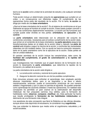 26
teoría es la acción como unidad de la actividad de estudio y de cualquier actividad
humana.
Toda acción incluye un determinado conjunto de operaciones que cumplen en un
orden, y en consecuencia con diferentes reglas. El cumplimiento de las
operaciones forma parte del resultado de la acción. Por lo tanto, la acción se
dirige por medio de una base orientadora.
¿Qué es la base orientadora de la acción?. Es el sistema de condiciones en el que
realmente se apoya el hombre al cumplir la acción. Estas bases pueden coincidir o
no con las condiciones objetivamente necesarias. La acción por las funciones que
cumple puede estar dividida en tres partes: orientadora, de ejecución y de
control.
La parte orientadora está relacionada con la utilización del conjunto de
condiciones concretas, necesarias para el exitoso cumplimiento de la acción dada,
que entran en el contenido de la base orientadora. La parte ejecutora asegura las
transformaciones dadas en el objeto de la acción (ideal o natural). La parte de
control está dirigida a seguir la marcha de la acción, a confrontar las necesidades
obtenidas con los modelos dados. Con su ayuda se hace la corrección necesaria,
tanto en la parte orientadora como de la ejecutora de la acción. Estas partes se
dan en unidad dialéctica.
El carácter asimilado de la acción incluye las características, tales como: la
facilidad del cumplimiento, el grado de automatización y la rapidez del
cumplimiento.
Las investigaciones han mostrado que el papel decisivo de la formación de la
acción lo desempeña la parte orientadora, que determina la rapidez de la
formación y la calidad de la acción.
La parte orientadora de la acción está dirigida a:
1. La construcción correcta y racional de la parte ejecutora
2. Asegurar la elección racional de uno de los posibles cumplimientos.
Este minucioso proceso para enfrentar el aprendizaje, bien empleado permite
alcanzar importantes éxitos, pero si se dogmatiza y se lleva a efecto
mecánicamente, entonces, puede el conocimiento producirse de una manera
aislada o fragmentada y que un paso no permita el siguiente. Se pueden entender
como aprendizaje las acciones aisladas o hasta las operaciones. En realidad esta
concepción ha permitido un gran avance en la estimulación del desarrollo
intelectual. Se han propuesto caminos muy sólidos, para la formación de
habilidades como: observar, comparar, clasificar, etc. Este particular ha hecho
que resulte privilegiada la formación de las habilidades intelectuales en
detrimento de una formación más integral.
Los opositores de esta concepción que llenó la Didáctica en las últimas décadas,
aunque ahora más deprimido el entusiasmo, la consideran muy cognitivista.
Hay que entender la distancia que media entre el cognitivismo naturalista y el
social socialista.
 