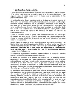 27
La Didáctica Funcionalista.
Existe una marcada diferencia entre la Didáctica Social Marxista y la Funcionalista.
En el primer caso, lo social es determinante en la formación individual. En el
segundo caso, lo social debe servir de base para la adaptación de las
potencialidades del niño.
El funcionalismo de Dewey es evidentemente de base pragmática, pero no se
ubica como una tendencia del naturalismo en educación, sino en la social, aunque
mantiene vínculos estrechos con la pedagogía pragmática. Para Dewey la
educación, en su sentido más amplio, no solo como educación sistemática sino
como socialización, es el medio más eficaz para garantizar la continuidad de la
vida social. Toda educación tiene como fin moldear al ser social y hacer posible
que el largo camino que separa al ser inmaduro del adulto sea recorrido de
manera sistemática.
Educar es socializar; educar es ejercer sobre los seres inmaduros una presión que
los moldea, los estructura y los forma a la imagen del medio ambiente social.
Educar es moldear al individuo de acuerdo con las “formas normativas” del grupo
social en el que se nace.
Dewey pretende colocarse en un punto intermedio entre el autoritarismo y la
libertad total como principio pedagógico. Si bien se afirma contra los sistemas
constitutivos como verdades absolutas y considera que los instintos, aptitudes y
tendencias, presentes en el niño, deben ser moldeados en una dirección,
cuyo sentido estará determinado por un fin precisamente definido,
conscientemente buscado.
El material de estudio tiene, entonces, para el maestro, un significado diferente
que para el científico, como veremos más adelante.
Lo social, los intereses que definen este término en un momento histórico
determinado, es ese algo que Dewey requiere para poder valorar en todas sus
potencialidades, positivas y negativas, los elementos que conforman el carácter
individual, o en otras palabras, siendo el proceso educativo un proceso de
adaptación y ajuste de lo individual a lo social, sólo una clara visión de lo que
constituye este término, permite al maestro valorar (positiva o negativamente) los
elementos que conforman el carácter del niño.
La apropiación del conocimiento debe pues, partir de las vivencias inmediatas del
niño, establecer una conexión orgánica entre el material de estudio y lo que “ya el
niño ha visto y amado”; de lo contrario el material de estudio se convierte en algo
formal y simbólico, externo al individuo en la medida en que los hechos son
presentados como algo conocido por otros, sin que sean productos de una
realidad experimentada; falta la relación entre necesidad y fin, en tanto que no se
parte de los hechos y verdades que el niño ha percibido antes y que permiten
apropiar lo nuevo; la materia se presenta sin elementos que cumplen una función
organizadora para la experiencia, como materia para la memoria.
 