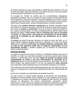 28
El proceso educativo es pues, para Dewey un desarrollo para conducir en el cual
se parte del estado actual de civilización y de cultura ya que a la luz de tal estado
el maestro puede comprender lo que los instintos.
El concepto de “interés” es central para los procedimientos pedagógicos
propuestos por Dewey, sólo en la medida en que se suscite el interés del niño por
el fin propuesto en el proceso educativo, este será deseable y por ende los medios
propuestos para alcanzarlos: -todo lo que facilita el movimiento de nuestro espíritu,
todo lo que lo hace avanzar-, encierra necesariamente un interés intrínseco.
Términos como control, dirección, conducción son también conceptos claves
para Dewey en el proceso educativo, ellos dan la dimensión exacta de tal proceso,
por cuanto, el control, la conducción, no se da en base al interés del maestro o
de un grupo social particular, y sí sobre consideraciones de estricto interés social
general que atañen al bien común. Pero el contenido de lo que se considera
“lo social”, el “bien común”, sólo podrá ser considerado a la luz del estado
actual de la sociedad, de los intereses que predominan, de la cultura
dominante.
El control que sobre el proceso educativo se realiza se hará, por tanto, en un
doble sentido: fortalecer aquellas tendencias y aptitudes en el niño que tengan
valor para la sociedad: el niño tiene sus propios intereses y tendencias, pero
no sabe lo que significan hasta que no podamos traducírselos en sus
equivalentes sociales; y debilitar aquellas que no interesan al ordenamiento
social y cultural existente.
Selección del Saber
La materia de estudio tiene para el maestro un significado diferente que para el
científico, en tanto, que para éste representa un punto de partida hacia nuevas
hipótesis y experiencias, para aquel la materia de estudio le interesa como
representando un grado y una fase determinados de desarrollo de la
experiencia frente a la cual el problema que se plantea es cómo lograr traducirla,
de tal manera, que pueda provocar en el niño una experiencia vital y personal
que le permitan a éste apropiarse de los conocimientos implicados en la materia.
Como trasmisor de conocimientos deberá preocuparse por los medios que han de
provocar la experiencia y lo que hay de utilizable, para ello, en la vida presente del
niño.
El niño es un receptor que, para Dewey, se presenta no pasivo.
De esta manera el maestro puede dosificar la transmisión del conocimiento,
establecer la correcta relación entre necesidad y fin, pues, partiendo de los hechos
y verdades que ya están incorporados a la “experiencia vital” del niño, el maestro
conduce la apropiación de nuevos conocimientos, generando nuevas
experiencias, al mismo tiempo que localiza los obstáculos intelectuales, prácticos y
éticos que se pueden oponer a la adquisición de estos nuevos conocimientos.
 