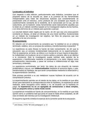 29
La escuela y el individuo
Con respecto a esta relación, particularmente esta didáctica, considera que el
propósito básico de la escuela es, dotar a la juventud de las herramientas
indispensables para tratar las situaciones dudosas que constantemente se
presentarán ante el individuo, como producto de una sociedad que impone un
cuestionamiento constante de lo existente, de lo sancionado por la Ley, por las
costumbres, por la tradición: estas herramientas serán básicamente aquellas que
lo doten de un método científico basado en la investigación objetiva de los hechos,
o en otros términos de un método para aprender a pensar.
La voluntad deberá estar regida por la razón, de ahí que sea una preocupación
constante en Dewey, el dotar al individuo de una moral científica, fundamentada
en un método de investigación tan objetivo, tan libre de prejuicios que sea
aplicable a la vez a la ciencia.
El conocimiento
En relación con el conocimiento se considera que “la realidad no es un sistema
terminado, estático, sino un proceso de cambios y transformaciones incesantes” 14
La experiencia es para Dewey la fuente de todo conocimiento, de ahí que la
educación sea un proceso fundamentado básicamente en la experimentación.
Pero la experiencia, en tanto, se refiere a un mundo en el que impera el desorden,
la multiplicidad y la mudanza, es en sí misma caótica y precaria, ella no es idéntica
a la conciencia. Solo la investigación puede cambiar este carácter de la
experiencia y transformarla mediante el pensamiento y la razón (lógica) como
procedimientos intencionales, y pasar de confusa e indeterminada en algo más
armonioso y ordenado.
La experiencia suministrada, por tanto: los datos de una situación de manera
problemática y oscura, son intelectualizados mediante el raciocinio lógico, o sea,
transformados en hipótesis, las que serán comprobadas mediante la observación y
la experimentación científica.
Este proceso permitirá a su vez reelaborar nuevas hipótesis de acuerdo con la
comprobación práctica.
La experimentación permite ver el interés de los datos; en la medida en que ellos
sirvan para demostrar la correspondencia entre la hipótesis y la experiencia actual
realizada, serán escogidos como válidos o no, de acuerdo con la hipótesis en
juego: la experiencia no es un agregado de sensaciones o ideas simples,
sino un pequeño activo y cierto modo social.
La experiencia inmediata es fuente de concomimientos, en la medida en que toda
opinión sería un problema real que pone en duda lo hasta ahora aceptado, de allí
nace el interés del individuo por la investigación intelectual.
El esquema siguiente sintetiza la esencia de la corriente social de la educación.
14
John Dewey. (1978):” MI credo pedagógico”, p. 12
 