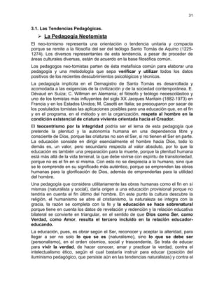31
3.1. Las Tendencias Pedagógicas.
La Pedagogía Neotomista
El neo-tomismo representa una orientación o tendencia unitaria y compacta
porque se remite a la filosofía del ser del teólogo Santo Tomás de Aquino (1225-
1274). Los diversos representantes de esta tendencia, a pesar de proceder de
áreas culturales diversas, están de acuerdo en la base filosófica común.
Los pedagogos neo-tomistas parten de ésta metafísica común para elaborar una
pedagogía y una metodología que sepa verificar y utilizar todos los datos
positivos de los recientes descubrimientos psicológicos y técnicos.
La pedagogía implícita en el Demagistro de Santo Tomás es desarrollada y
acomodada a las exigencias de la civilización y de la sociedad contemporánea. E.
Dévaud en Suiza; C. Willman en Alemania; el filósofo y teólogo neoescolástico y
uno de los tomistas más influyentes del siglo XX Jacques Maritain (1882-1973) en
Francia y en los Estados Unidos; M. Casotti en Italia; se preocuparon por sacar de
los postulados tomistas las aplicaciones posibles para una educación que, en el fin
y en el programa, en el método y en la organización, respete al hombre en la
condición existencial de criatura viviente orientada hacia el Creador.
El teocentrismo por la integridad podría ser el lema de esta pedagogía que
pretende la plenitud y la autonomía humana en una dependencia libre y
consciente de Dios, porque las criaturas no son el Ser, si no tienen el Ser en parte.
La educación consiste en dirigir esencialmente el hombre hacia Dios, todo lo
demás es, un valor, pero secundario respecto al valor absoluto, por lo que la
educación es también una preparación para la muerte, porque la plenitud humana
está más allá de la vida terrenal, la que debe vivirse con espíritu de transitoriedad,
porque no es el fin en sí misma. Con esto no se desprecia a lo humano, sino que
se le comprende en su significado más auténtico, porque se emprenden las obras
humanas para la glorificación de Dios, además de emprenderlas para la utilidad
del hombre.
Una pedagogía que considera utilitariamente las obras humanas como el fin en sí
mismas (naturalista y social), daría origen a una educación provisional porque no
tendría en cuenta el fin último del hombre. En este punto la cultura descubre la
religión, el humanismo se abre al cristianismo, la naturaleza se integra con la
gracia, la razón se completa con la fe y la educación se hace sobrenatural
porque tiene en cuenta los datos de revelación y redención y la relación educativa
bilateral se convierte en triangular, en el sentido de que Dios como Ser, como
Verdad, como Amor, resulta el tercero incluido en la relación educador-
educando.
La educación, pues, es obrar según el Ser, reconocer y aceptar la alteridad, para
llegar a ser no solo lo que se es (naturalismo), sino lo que se debe ser
(personalismo), en el orden cósmico, social y trascendente. Se trata de educar
para vivir la verdad, de hacer conocer, amar y practicar la verdad, contra el
intelectualismo ético, según el cual bastaría instruir para educar (posición del
iluminismo pedagógico, que persiste aún en las tendencias naturalistas) y contra el
 