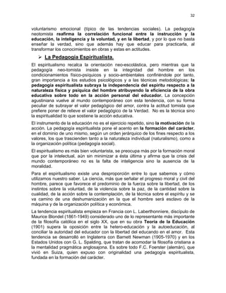 32
voluntarismo emocional (típico de las tendencias sociales). La pedagogía
neotomista reafirma la correlación funcional entre la instrucción y la
educación, la inteligencia y la voluntad, y en la libertad, y por lo que no basta
enseñar la verdad, sino que además hay que educar para practicarla, al
transformar los conocimientos en obras y estas en actitudes.
La Pedagogía Espiritualista.
El espiritualismo recalca la orientación neo-escolástica, pero mientras que la
pedagogía neo-tomista insiste en la integridad del hombre en los
condicionamientos físico-psíquicos y socio-ambientales confiriéndole por tanto,
gran importancia a los estudios psicológicos y a las técnicas metodológicas; la
pedagogía espiritualista subraya la independencia del espíritu respecto a la
naturaleza física y psíquica del hombre atribuyendo la eficiencia de la obra
educativa sobre todo en la acción personal del educador. La concepción
agustiniana vuelve al mundo contemporáneo con esta tendencia, con su forma
peculiar de subrayar el valor pedagógico del amor, contra la actitud tomista que
prefiere poner de relieve el valor pedagógico de la Verdad. No es la técnica sino
la espiritualidad lo que sostiene la acción educativa.
El instrumento de la educación no es el ejercicio repetido, sino la motivación de la
acción. La pedagogía espiritualista pone el acento en la formación del carácter,
en el dominio de uno mismo, según un orden jerárquico de los fines respecto a los
valores, los que trascienden tanto a la naturaleza individual (naturalismo), como a
la organización política (pedagogía social).
El espiritualismo es más bien voluntarista, se preocupa más por la formación moral
que por la intelectual, aún sin minimizar a ésta última y afirma que la crisis del
mundo contemporáneo no es la falta de inteligencia sino la ausencia de la
moralidad.
Para el espiritualismo existe una desproporción entre lo que sabemos y cómo
utilizamos nuestro saber. La ciencia, más que señalar el progreso moral y civil del
hombre, parece que favorece el predominio de la fuerza sobre la libertad, de los
instintos sobre la voluntad, de la violencia sobre la paz, de la cantidad sobre la
cualidad, de la acción sobre la contemplación, de la técnica sobre el espíritu y se
va camino de una deshumanización en la que el hombre será esclavo de la
máquina y de la organización política y económica.
La tendencia espiritualista empieza en Francia con L. Laberthonnìere, discípulo de
Maurice Blondel (1861-1949) considerado uno de lo representante más importante
de la filosofía católica en el siglo XX, que en su obra Teoría de la Educación
(1901) supera la oposición entre la hetero-educación y la autoeducación, al
conciliar la autoridad del educador con la libertad del educando en el amor. Esta
tendencia se desarrolló en Inglaterra con Barnett Newman (1905-1970) y en los
Estados Unidos con G. L. Spalding, que tratan de acomodar la filosofía cristiana a
la mentalidad pragmática anglosajona. Es sobre todo F.C. Foerster (alemán), que
vivió en Suiza, quien expuso con originalidad una pedagogía espiritualista,
fundada en la formación del carácter.
 
