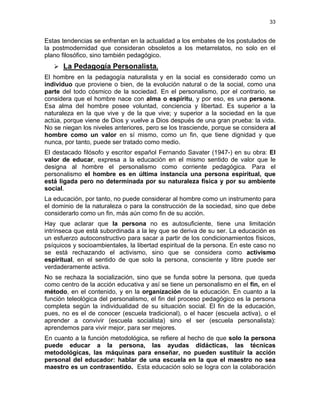 33
Estas tendencias se enfrentan en la actualidad a los embates de los postulados de
la postmodernidad que consideran obsoletos a los metarrelatos, no solo en el
plano filosófico, sino también pedagógico.
La Pedagogía Personalista.
El hombre en la pedagogía naturalista y en la social es considerado como un
individuo que proviene o bien, de la evolución natural o de la social, como una
parte del todo cósmico de la sociedad. En el personalismo, por el contrario, se
considera que el hombre nace con alma o espíritu, y por eso, es una persona.
Esa alma del hombre posee voluntad, conciencia y libertad. Es superior a la
naturaleza en la que vive y de la que vive; y superior a la sociedad en la que
actúa, porque viene de Dios y vuelve a Dios después de una gran prueba: la vida.
No se niegan los niveles anteriores, pero se los trasciende, porque se considera al
hombre como un valor en sí mismo, como un fin, que tiene dignidad y que
nunca, por tanto, puede ser tratado como medio.
El destacado filósofo y escritor español Fernando Savater (1947-) en su obra: El
valor de educar, expresa a la educación en el mismo sentido de valor que le
designa al hombre el personalismo como corriente pedagógica. Para el
personalismo el hombre es en última instancia una persona espiritual, que
está ligada pero no determinada por su naturaleza física y por su ambiente
social.
La educación, por tanto, no puede considerar al hombre como un instrumento para
el dominio de la naturaleza o para la construcción de la sociedad, sino que debe
considerarlo como un fin, más aún como fin de su acción.
Hay que aclarar que la persona no es autosuficiente, tiene una limitación
intrínseca que está subordinada a la ley que se deriva de su ser. La educación es
un esfuerzo autoconstructivo para sacar a partir de los condicionamientos físicos,
psíquicos y socioambientales, la libertad espiritual de la persona. En este caso no
se está rechazando el activismo, sino que se considera como activismo
espiritual, en el sentido de que solo la persona, consciente y libre puede ser
verdaderamente activa.
No se rechaza la socialización, sino que se funda sobre la persona, que queda
como centro de la acción educativa y así se tiene un personalismo en el fin, en el
método, en el contenido, y en la organización de la educación. En cuanto a la
función teleológica del personalismo, el fin del proceso pedagógico es la persona
completa según la individualidad de su situación social. El fin de la educación,
pues, no es el de conocer (escuela tradicional), o el hacer (escuela activa), o el
aprender a convivir (escuela socialista) sino el ser (escuela personalista):
aprendemos para vivir mejor, para ser mejores.
En cuanto a la función metodológica, se refiere al hecho de que solo la persona
puede educar a la persona, las ayudas didácticas, las técnicas
metodológicas, las máquinas para enseñar, no pueden sustituir la acción
personal del educador: hablar de una escuela en la que el maestro no sea
maestro es un contrasentido. Esta educación solo se logra con la colaboración
 