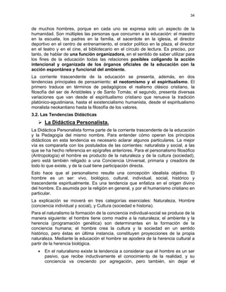 34
de muchos hombres, porque en cada uno se expresa solo un aspecto de la
humanidad. Son múltiples las personas que concurren a la educación: el maestro
en la escuela, los padres en la familia, el sacerdote en la iglesia, el director
deportivo en el centro de entrenamiento, el orador político en la plaza, el director
en el teatro y en el cine, el bibliotecario en el círculo de lectura. Es preciso, por
tanto, de hablar de una función organizadora, en el sentido de saber utilizar para
los fines de la educación todas las relaciones posibles coligando la acción
intencional y organizada de los órganos oficiales de la educación con la
acción espontánea y funcional del ambiente.
La corriente trascendente de la educación se presenta, además, en dos
tendencias principales de pensamiento: el neotomismo y el espiritualismo. El
primero traduce en términos de pedagógicos el realismo clásico cristiano, la
filosofía del ser de Aristóteles y de Santo Tomás; el segundo, presenta diversas
variaciones que van desde el espiritualismo cristiano que renueva la tradición
platónico-agustiniana, hasta el existencialismo humanista, desde el espiritualismo
moralista neokantiano hasta la filosofía de los valores.
3.2. Las Tendencias Didácticas
La Didáctica Personalista.
La Didáctica Personalista forma parte de la corriente trascendente de la educación
y la Pedagogía del mismo nombre. Para entender cómo operan los principios
didácticos en esta tendencia es necesario aclarar algunos particulares. La mejor
vía es compararla con los postulados de las corrientes: naturalista y social, a las
que se ha hecho referencia en epígrafes anteriores. Para el personalismo filosófico
(Antropología) el hombre es producto de la naturaleza y de la cultura (sociedad),
pero está también religado a una Conciencia Universal, primaria y creadora de
todo lo que existe, y de la cual tiene participación directa.
Esto hace que el personalismo resulte una concepción idealista objetiva. El
hombre es un ser: vivo, biológico, cultural, individual, social, histórico y
trascendente espiritualmente. Es una tendencia que enfatiza en el origen divino
del hombre. Es asumida por la religión en general, y por el humanismo cristiano en
particular.
La explicación se moverá en tres categorías esenciales: Naturaleza, Hombre
(conciencia individual y social), y Cultura (sociedad e historia).
Para el naturalismo la formación de la conciencia individual-social se produce de la
manera siguiente: el hombre tiene como madre a la naturaleza; el ambiente y la
herencia (programación genética) son determinantes en la formación de la
conciencia humana; el hombre crea la cultura y la sociedad en un sentido
histórico, pero éstas en última instancia, constituyen proyecciones de la propia
naturaleza. Mediante la educación el hombre se apodera de la herencia cultural a
partir de la herencia biológica.
• En el naturalismo existe la tendencia a considerar que el hombre es un ser
pasivo, que recibe inductivamente el conocimiento de la realidad, y su
conciencia va creciendo por agregación, pero también, sin dejar el
 
