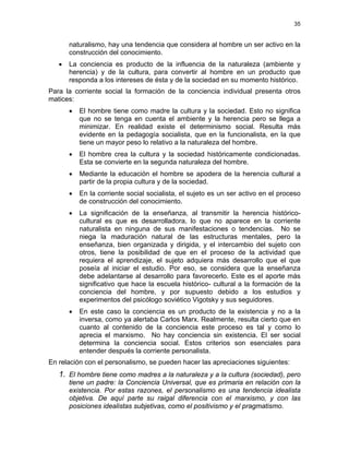 35
naturalismo, hay una tendencia que considera al hombre un ser activo en la
construcción del conocimiento.
• La conciencia es producto de la influencia de la naturaleza (ambiente y
herencia) y de la cultura, para convertir al hombre en un producto que
responda a los intereses de ésta y de la sociedad en su momento histórico.
Para la corriente social la formación de la conciencia individual presenta otros
matices:
• El hombre tiene como madre la cultura y la sociedad. Esto no significa
que no se tenga en cuenta el ambiente y la herencia pero se llega a
minimizar. En realidad existe el determinismo social. Resulta más
evidente en la pedagogía socialista, que en la funcionalista, en la que
tiene un mayor peso lo relativo a la naturaleza del hombre.
• El hombre crea la cultura y la sociedad históricamente condicionadas.
Esta se convierte en la segunda naturaleza del hombre.
• Mediante la educación el hombre se apodera de la herencia cultural a
partir de la propia cultura y de la sociedad.
• En la corriente social socialista, el sujeto es un ser activo en el proceso
de construcción del conocimiento.
• La significación de la enseñanza, al transmitir la herencia histórico-
cultural es que es desarrolladora, lo que no aparece en la corriente
naturalista en ninguna de sus manifestaciones o tendencias. No se
niega la maduración natural de las estructuras mentales, pero la
enseñanza, bien organizada y dirigida, y el intercambio del sujeto con
otros, tiene la posibilidad de que en el proceso de la actividad que
requiera el aprendizaje, el sujeto adquiera más desarrollo que el que
poseía al iniciar el estudio. Por eso, se considera que la enseñanza
debe adelantarse al desarrollo para favorecerlo. Este es el aporte más
significativo que hace la escuela histórico- cultural a la formación de la
conciencia del hombre, y por supuesto debido a los estudios y
experimentos del psicólogo soviético Vigotsky y sus seguidores.
• En este caso la conciencia es un producto de la existencia y no a la
inversa, como ya alertaba Carlos Marx. Realmente, resulta cierto que en
cuanto al contenido de la conciencia este proceso es tal y como lo
aprecia el marxismo. No hay conciencia sin existencia. El ser social
determina la conciencia social. Estos criterios son esenciales para
entender después la corriente personalista.
En relación con el personalismo, se pueden hacer las apreciaciones siguientes:
1. El hombre tiene como madres a la naturaleza y a la cultura (sociedad), pero
tiene un padre: la Conciencia Universal, que es primaria en relación con la
existencia. Por estas razones, el personalismo es una tendencia idealista
objetiva. De aquí parte su raigal diferencia con el marxismo, y con las
posiciones idealistas subjetivas, como el positivismo y el pragmatismo.
 