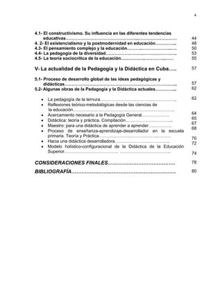 4
4.1- El constructivismo. Su influencia en las diferentes tendencias
educativas…………………………………………..………………………
4. 2- El existencialismo y la postmodernidad en educación…………...
4.3- El pensamiento complejo y la educación………..………………..….
4.4- La pedagogía de la diversidad………………………………………….
4.5- La teoría sociocrítica de la educación……………..…………..……
44
48
50
53
55
V- La actualidad de la Pedagogía y la Didáctica en Cuba…..
5.1- Proceso de desarrollo global de las ideas pedagógicas y
didácticas…………………………………………………………………...
5.2- Algunas obras de la Pedagogía y la Didáctica actuales…………...
• La pedagogía de la ternura……………………………………………..
• Reflexiones teórico-metodológicas desde las ciencias de
la educación…………………………………………………………….
• Acercamiento necesario a la Pedagogía General……………….
• Didáctica: teoría y práctica. Compilación…………………………...
• Maestro: para una didáctica de aprender a aprender…………….
• Proceso de enseñanza-aprendizaje-desarrollador en la escuela
primaria. Teoría y Práctica…………………………………..………
• Hacia una didáctica desarrolladora………………………………..
• Modelo holístico-configuracional de la Didáctica de la Educación
Superior………………………………. ……………………………..
57
57
62
62
64
65
67
68
70
72
74
CONSIDERACIONES FINALES…………………………………. 78
BIBLIOGRAFÍA………………….…………………………………. 80
 