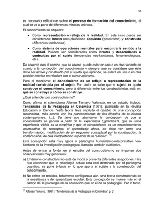 38
es necesario reflexionar sobre el proceso de formación del conocimiento, el
cual se ve a partir de diferentes miradas teóricas.
El conocimiento se adquiere:
• Como representación o reflejo de la realidad. En este caso puede ser
considerado: innato (neo-platónico), adquirido (positivismo) y construido
(diferentes tendencias).
• Como sistema de operaciones mentales para encontrarle sentido a la
realidad. Pueden ser consideradas como innatas y desarrolladas o
contruidas por el sujeto (tendencias neo-kantianas, fenomenológicas,
etc).
De acuerdo con el camino que se asuma puede estar en una o en otra variante en
cuanto a la concepción del conocimiento y siempre que se considere que éste
debe ser activo y construido por el sujeto que aprende, se estará en una o en otra
posición teórica en relación con el constructivismo.
Para el marxismo: el conocimiento es un reflejo o representación de la
realidad construida por el sujeto. Por tanto, se sabe que el sujeto es quién
construye el conocimiento, pero la diferencia entre los constructivistas está en:
qué se construye y cómo se construye.
¿Qué entender por constructivismo?
Como afirma el colombiano Alfonso Tamayo Valencia, en un estudio titulado:
Tendencias de la Pedagogía en Colombia (1991), publicado en la Revista
Educación y Ciencia: “esta teoría lleva implícito el cambio de una concepción
racionalista, más acorde con los planteamientos de los filósofos de la ciencia
contemporánea. (…). Se tiene que abandonar la concepción de que el
conocimiento se genera a partir de la experiencia (¿práctica?), que la única
experiencia válida es la empírica y que el conocimiento es un encadenamiento
acumulativo de conceptos, el aprendizaje ahora, se debe ver como una
transformación, modificación de un esquema conceptual por la construcción, la
comprensión, de otra interpretación superior de la realidad” 16
Esta concepción está muy ligada al paradigma humanístico-interpretativo neo-
kantiano de la investigación pedagógica, llamado también cualitativo.
Antes de entrar a fondo en el estudio del constructivismo se imponen dos
observaciones muy generales:
a) El término constructivismo está de moda y presenta diferentes acepciones. Hay
que reconocer que la psicología actual está casi dominada por el paradigma
cognitivo: se pone énfasis en lo que aporta el sujeto a la construcción del
conocimiento.
b) No existe en realidad, totalmente configurada aún, una teoría constructivista de
la enseñanza y del aprendizaje escolar. Esta concepción se mueve más en el
campo de la psicología de la educación que en el de la pedagogía. Por lo tanto,
16
Alfonso Tamayo. (1991): “Tendencias de la Pedagogía en Colombia”, p. 2
 