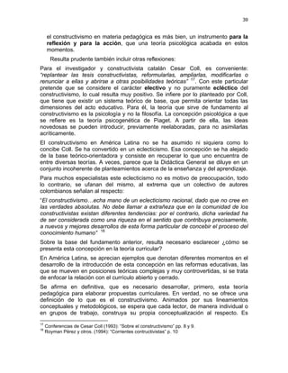 39
el constructivismo en materia pedagógica es más bien, un instrumento para la
reflexión y para la acción, que una teoría psicológica acabada en estos
momentos.
Resulta prudente también incluir otras reflexiones:
Para el investigador y constructivista catalán Cesar Coll, es conveniente:
“replantear las tesis constructivistas, reformularlas, ampliarlas, modificarlas o
renunciar a ellas y abrirse a otras posibilidades teóricas” 17
. Con este particular
pretende que se considere el carácter electivo y no puramente ecléctico del
constructivismo, lo cual resulta muy positivo. Se infiere por lo planteado por Coll,
que tiene que existir un sistema teórico de base, que permita orientar todas las
dimensiones del acto educativo. Para él, la teoría que sirve de fundamento al
constructivismo es la psicología y no la filosofía. La concepción psicológica a que
se refiere es la teoría psicogenética de Piaget. A partir de ella, las ideas
novedosas se pueden introducir, previamente reelaboradas, para no asimilarlas
acríticamente.
El constructivismo en América Latina no se ha asumido ni siquiera como lo
concibe Coll. Se ha convertido en un eclecticismo. Esa concepción se ha alejado
de la base teórico-orientadora y consiste en recuperar lo que uno encuentra de
entre diversas teorías. A veces, parece que la Didáctica General se diluye en un
conjunto incoherente de planteamientos acerca de la enseñanza y del aprendizaje.
Para muchos especialistas este eclecticismo no es motivo de preocupación, todo
lo contrario, se ufanan del mismo, al extrema que un colectivo de autores
colombianos señalan al respecto:
“El constructivismo…echa mano de un eclecticismo racional, dado que no cree en
las verdades absolutas. No debe llamar a extrañeza que en la comunidad de los
constructivistas existan diferentes tendencias: por el contrario, dicha variedad ha
de ser considerada como una riqueza en el sentido que contribuya precisamente,
a nuevos y mejores desarrollos de esta forma particular de concebir el proceso del
conocimiento humano” 18
Sobre la base del fundamento anterior, resulta necesario esclarecer ¿cómo se
presenta esta concepción en la teoría curricular?
En América Latina, se aprecian ejemplos que denotan diferentes momentos en el
desarrollo de la introducción de esta concepción en las reformas educativas, las
que se mueven en posiciones teóricas complejas y muy controvertidas, si se trata
de enfocar la relación con el currículo abierto y cerrado.
Se afirma en definitiva, que es necesario desarrollar, primero, esta teoría
pedagógica para elaborar propuestas curriculares. En verdad, no se ofrece una
definición de lo que es el constructivismo. Animados por sus lineamientos
conceptuales y metodológicos, se espera que cada lector, de manera individual o
en grupos de trabajo, construya su propia conceptualización al respecto. Es
17
Conferencias de Cesar Coll (1993): “Sobre el constructivismo” pp. 8 y 9.
18
Royman Pérez y otros. (1994): “Corrientes contructivistas” p. 10
 