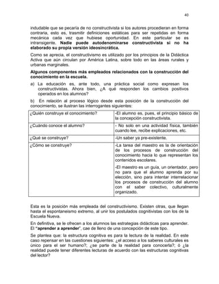 40
indudable que se pecaría de no constructivista si los autores procedieran en forma
contraria, esto es, trasmitir definiciones estáticas para ser repetidas en forma
mecánica cada vez que hubiese oportunidad. En este particular se es
intransigente. Nadie puede autodenominarse constructivista si no ha
elaborado su propia versión ideosincrática.
Como se aprecia, el constructivismo es utilizado por los principios de la Didáctica
Activa que aún circulan por América Latina, sobre todo en las áreas rurales y
urbanas marginales.
Algunos componentes más empleados relacionados con la construcción del
conocimiento en la escuela.
a) La educación es, ante todo, una práctica social como expresan los
constructivistas. Ahora bien, ¿A qué responden los cambios positivos
operados en los alumnos?
b) En relación al proceso lógico desde esta posición de la construcción del
conocimiento, se ilustran las interrogantes siguientes:
¿Quién construye el conocimiento? -El alumno es, pues, el principio básico de
la concepción constructivista.
¿Cuándo conoce el alumno? - No solo en una actividad física, también
cuando lee, recibe explicaciones, etc.
¿Qué se construye? -Un saber ya pre-existente.
¿Cómo se construye? -La tarea del maestro es la de orientación
de los procesos de construcción del
conocimiento hacia lo que representan los
contenidos escolares.
-El maestro es un guía, un orientador, pero
no para que el alumno aprenda por su
elección, sino para intentar interrelacionar
los procesos de construcción del alumno
con el saber colectivo, culturalmente
organizado.
Esta es la posición más empleada del constructivismo. Existen otras, que llegan
hasta el espontaneismo extremo, al unir los postulados cognitivistas con los de la
Escuela Nueva.
En definitiva, se le ofrecen a los alumnos las estrategias didácticas para aprender.
El “aprender a aprender”, cae de lleno de una concepción de este tipo.
Se plantea que: la estructura cognitiva es para la lectura de la realidad. En este
caso repensar en las cuestiones siguientes: ¿el acceso a los saberes culturales es
único para el ser humano?; ¿se parte de la realidad para conocerla?; ó ¿la
realidad puede tener diferentes lecturas de acuerdo con las estructuras cognitivas
del lector?
 