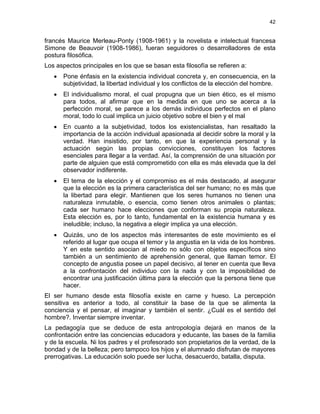 42
francés Maurice Merleau-Ponty (1908-1961) y la novelista e intelectual francesa
Simone de Beauvoir (1908-1986), fueran seguidores o desarrolladores de esta
postura filosófica.
Los aspectos principales en los que se basan esta filosofía se refieren a:
• Pone énfasis en la existencia individual concreta y, en consecuencia, en la
subjetividad, la libertad individual y los conflictos de la elección del hombre.
• El individualismo moral, el cual propugna que un bien ético, es el mismo
para todos, al afirmar que en la medida en que uno se acerca a la
perfección moral, se parece a los demás individuos perfectos en el plano
moral, todo lo cual implica un juicio objetivo sobre el bien y el mal
• En cuanto a la subjetividad, todos los existencialistas, han resaltado la
importancia de la acción individual apasionada al decidir sobre la moral y la
verdad. Han insistido, por tanto, en que la experiencia personal y la
actuación según las propias convicciones, constituyen los factores
esenciales para llegar a la verdad. Así, la comprensión de una situación por
parte de alguien que está comprometido con ella es más elevada que la del
observador indiferente.
• El tema de la elección y el compromiso es el más destacado, al asegurar
que la elección es la primera característica del ser humano; no es más que
la libertad para elegir. Mantienen que los seres humanos no tienen una
naturaleza inmutable, o esencia, como tienen otros animales o plantas;
cada ser humano hace elecciones que conforman su propia naturaleza.
Esta elección es, por lo tanto, fundamental en la existencia humana y es
ineludible; incluso, la negativa a elegir implica ya una elección.
• Quizás, uno de los aspectos más interesantes de este movimiento es el
referido al lugar que ocupa el temor y la angustia en la vida de los hombres.
Y en este sentido asocian al miedo no sólo con objetos específicos sino
también a un sentimiento de aprehensión general, que llaman temor. El
concepto de angustia posee un papel decisivo, al tener en cuenta que lleva
a la confrontación del individuo con la nada y con la imposibilidad de
encontrar una justificación última para la elección que la persona tiene que
hacer.
El ser humano desde esta filosofía existe en carne y hueso. La percepción
sensitiva es anterior a todo, al constituir la base de la que se alimenta la
conciencia y el pensar, el imaginar y también el sentir. ¿Cuál es el sentido del
hombre?. Inventar siempre inventar.
La pedagogía que se deduce de esta antropología dejará en manos de la
confrontación entre las conciencias educadora y educante, las bases de la familia
y de la escuela. Ni los padres y el profesorado son propietarios de la verdad, de la
bondad y de la belleza; pero tampoco los hijos y el alumnado disfrutan de mayores
prerrogativas. La educación solo puede ser lucha, desacuerdo, batalla, disputa.
 