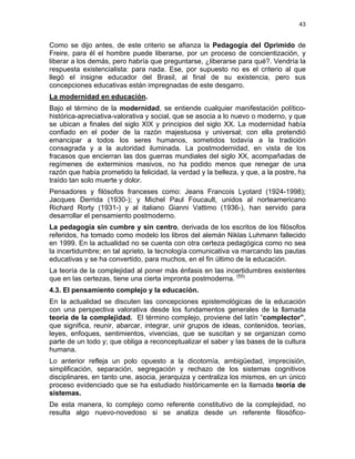 43
Como se dijo antes, de este criterio se afianza la Pedagogía del Oprimido de
Freire, para él el hombre puede liberarse, por un proceso de concientización, y
liberar a los demás, pero habría que preguntarse, ¿liberarse para qué?. Vendría la
respuesta existencialista: para nada. Ese, por supuesto no es el criterio al que
llegó el insigne educador del Brasil, al final de su existencia, pero sus
concepciones educativas están impregnadas de este desgarro.
La modernidad en educación.
Bajo el término de la modernidad, se entiende cualquier manifestación político-
histórica-apreciativa-valorativa y social, que se asocia a lo nuevo o moderno, y que
se ubican a finales del siglo XIX y principios del siglo XX. La modernidad había
confiado en el poder de la razón majestuosa y universal; con ella pretendió
emancipar a todos los seres humanos, sometidos todavía a la tradición
consagrada y a la autoridad iluminada. La postmodernidad, en vista de los
fracasos que encierran las dos guerras mundiales del siglo XX, acompañadas de
regímenes de exterminios masivos, no ha podido menos que renegar de una
razón que había prometido la felicidad, la verdad y la belleza, y que, a la postre, ha
traído tan solo muerte y dolor.
Pensadores y filósofos franceses como: Jeans Francois Lyotard (1924-1998);
Jacques Derrida (1930-); y Michel Paul Foucault, unidos al norteamericano
Richard Rorty (1931-) y al italiano Gianni Vattimo (1936-), han servido para
desarrollar el pensamiento postmoderno.
La pedagogía sin cumbre y sin centro, derivada de los escritos de los filósofos
referidos, ha tomado como modelo los libros del alemán Niklas Luhmann fallecido
en 1999. En la actualidad no se cuenta con otra certeza pedagógica como no sea
la incertidumbre; en tal aprieto, la tecnología comunicativa va marcando las pautas
educativas y se ha convertido, para muchos, en el fin último de la educación.
La teoría de la complejidad al poner más énfasis en las incertidumbres existentes
que en las certezas, tiene una cierta impronta postmoderna. (55)
4.3. El pensamiento complejo y la educación.
En la actualidad se discuten las concepciones epistemológicas de la educación
con una perspectiva valorativa desde los fundamentos generales de la llamada
teoría de la complejidad. El término complejo, proviene del latín “complector”,
que significa, reunir, abarcar, integrar, unir grupos de ideas, contenidos, teorías,
leyes, enfoques, sentimientos, vivencias, que se suscitan y se organizan como
parte de un todo y; que obliga a reconceptualizar el saber y las bases de la cultura
humana.
Lo anterior refleja un polo opuesto a la dicotomía, ambigüedad, imprecisión,
simplificación, separación, segregación y rechazo de los sistemas cognitivos
disciplinares, en tanto une, asocia, jerarquiza y centraliza los mismos, en un único
proceso evidenciado que se ha estudiado históricamente en la llamada teoría de
sistemas.
De esta manera, lo complejo como referente constitutivo de la complejidad, no
resulta algo nuevo-novedoso si se analiza desde un referente filosófico-
 