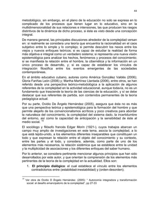 44
metodológico, sin embargo, en el plano de la educación no solo se expresa en lo
complicado de los procesos que tienen lugar en lo educativo, sino en la
multidimensionalidad de sus relaciones e intensiones, las que producen los rasgos
distintivos de la dinámica de dicho proceso, si éste es visto desde una concepción
integral.
De manera general, las principales discusiones alrededor de la complejidad versan
en: si realmente se considera una teoría que encuentra la racionalidad en el caos
subjetivo entre lo simple y lo complejo; si permite descubrir los nexos entre los
viejos y nuevos enfoques teóricos; si es capaz de estudiar la realidad de forma
más objetiva e integral como un verdadero sistema; si representa una nueva visión
epistemológica para analizar los hechos, fenómenos y procesos del conocimiento;
si se manifiesta la relación entre el hombre, la cibernética y la información en un
único proceso de desarrollo, y; si es capaz de establecer los vínculos de
integración filosófica entre los eventos emergentes de las sociedades
contemporáneas.
En el ámbito educativo cubano, autores como América González Valdés (2006);
Gloria Fariñas León (2006) y; Martha Martínez Llantada (2006), entre otros, se han
referido desde una perspectiva teórico-metodológica a la aplicación de algunos
referentes de la complejidad en la actividad educacional, aunque todavía, no es un
fundamento que trasciende la teoría de las ciencias de la educación, y sí se debe
destacar que sus referentes de partida, son contenidos permanentes de la teoría
pedagógica actual.
Por su parte, Ovidio De Ángelo Hernández (2005), asegura que ésta no es más
que una perspectiva teórica y epistemológica para la formación del hombre y que
permite alejarlo de los convencionalismos acríticos y poco creativos para abordar
la naturaleza del conocimiento, la complejidad del sistema dado, la incertidumbre
del entorno, así como la capacidad de anticipación y la sensibilidad de éste al
medio social. 19
El sociólogo y filósofo francés Edgar Morin (1921-), cuyos trabajos abarcan un
campo muy amplio de investigaciones en este tema, asocia la complejidad, a lo
que está tejido-unido, a los elementos diferentes inseparables que constituyen un
todo y que expresan la relación entre el objeto del conocimiento y su contexto,
entre las partes y el todo, y considera, además, como parte de uno de los
elementos más necesarios, la relación sistémica que se establece entre la unidad
y la multiplicidad de asociaciones y los diferentes enfoques del saber humano.
Por lo anterior, se considera pertinente mencionar algunos principios que han sido
desarrollados por este autor, y que orientan la comprensión de los elementos más
pertinentes de la teoría de la complejidad en la actualidad. Ellos son:
1. El principio dialógico: el cual establece el vínculo entre los elementos
contradictorios entre (estabilidad-inestabilidad) y (orden-desorden);
19
Ver obra de Ovidio D Ángelo Hernández. (2005): “ Autonomía integradora y transformación
social: el desafío emancipatorio de la complejidad”, pp 27-33
 