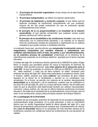 45
2. El principio de recursión organizativa: el que rompe con la idea lineal de
(causa-efecto);
3. El principio hologramático: se refiere a la relación (parte-todo);
4. El principio de adaptación y evolución conjunta: el que refiere que los
sistemas complejos se transforman conjuntamente con sus contextos,
ninguno de los dos puede evolucionar sin que se produzcan ajustes
correspondientes entre ambos;
5. El principio de la no proporcionalidad o no linealidad de la relación
causa-efecto: el que permite comprender que cualquier suceso puede
generar cambios por menor que sea;
6.
El principio de la sensibilidad a las condiciones iniciales: este está muy
relacionado con lo anteriormente planteado, y se expresa en la relación
entre las condiciones iniciales de surgimiento y organización de un sistema
complejo lo que puede conducir a resultados diversos.
Lo analizado hasta aquí, permite afirmar que comprender la educación como un
megasistema compuestos por variados sistemas y subsistemas con
múltiples interrelaciones entre el todo, las partes y sus retroalimentaciones,
es un auténtico proceso de complejidad, evidenciado en la dinámica de la
interinfluencias presentes en el enfoque sistémico aportado por la teoría marxista
educativa.
A finales del siglo XX, el entonces director general de la UNESCO le pidió a Edgar
Morin un ensayo que permitiera pensar de nuevo la educación en términos de
durabilidad. Este escribió entonces “Los siete saberes de la educación para el
siglo XXI”, el que fue publicado en octubre de 1999 por la UNESCO, estructurado
en “siete capítulos”, y cada uno de ellos contiene “un saber” necesario para
enfrentar los retos del siglo XXI. Sobre este particulares el académico doctor Justo
A Chávez. (2004), expresó que estos saberes” son principios de gran interés
basados en la teoría de la complejidad y escritos en un vocabulario muy
actualizado. En el fondo, se percibe una creencia en el carácter absolutamente
desarrollista de la educación y de la enseñanza, cuestión que se justificaba en
los años 50 y 60 del siglo XX, pero no a inicios del tercer milenio. No se habla para
nada de que la educación está determinada también por esferas macrosociales:
economía, cultura, política, etc, las que en última instancia condicionan el proceso
educativo. Se habla de la necesidad de la contextualización como principio, pero el
autor no es consecuente, porque estos principios carecen de enfoque histórico.
4.4. La pedagogía de la diversidad.
El análisis de las principales vertientes de desarrollo de los procesos pedagógicos
contemporáneos exige considerar, en su justa dimensión, a todo un movimiento
teórico que ha venido fraguándose desde la última década del siglo XX y que
alcanza el pensamiento educacional de nuestros días. El planteamiento de: educar
en y para la diversidad abarca en la actualidad los más disímiles campos de la
enseñanza y penetra con vertiginosa fuerza los fundamentos de una educación de
calidad.
 