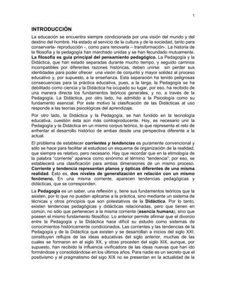 1
INTRODUCCIÓN
La educación se encuentra siempre condicionada por una visión del mundo y del
destino del hombre. Ha estado al servicio de la cultura y de la sociedad, tanto para
conservarla- reproducción -, como para renovarla – transformación-. La historia de
la filosofía y la pedagogía han marchado unidas y se han fecundado mutuamente.
La filosofía es guía principal del pensamiento pedagógico. La Pedagogía y la
Didáctica, que han estado separadas durante mucho tiempo, y seguido caminos
incompatibles por diferentes razones históricas, deben unirse sin perder sus
identidades para poder ofrecer una visión de conjunto y mayor solidez al proceso
educativo y, por supuesto, a la enseñanza. Esta separación ha tenido peligrosas
consecuencias para la práctica educativa, pues, a la larga, la Pedagogía se ha
debilitado como ciencia y la Didáctica ha ocupado su lugar, por eso, ha recibido de
una manera directa los fundamentos teóricos generales, y no, a través de la
Pedagogía. La Didáctica, por otro lado, ha admitido a la Psicología como su
fundamento esencial. Por este motivo la clasificación de las Didácticas al uso
responde a las teorías psicológicas del aprendizaje.
Por otro lado, la Didáctica y la Pedagogía, se han fundido en la tecnología
educativa, cuestión ésta aún más contraproducente. Hoy, es necesario unir la
Pedagogía y la Didáctica en un mismo corpus teórico, lo que representa el reto de
enfrentar el desarrollo histórico de ambas desde una perspectiva diferente a la
actual.
El problema de establecer corrientes y tendencias es puramente convencional y
sólo se hace para facilitar al estudioso un esquema de organización de la realidad,
que siempre es relativo, pero necesario. Hay que recordar que en la etimología de
la palabra “corriente” aparece como sinónimo el término “tendencia”; por eso, se
establecerá una clasificación para ambas dimensiones de un mismo proceso.
Corriente y tendencia representan planos y ópticas diferentes de una misma
realidad. Esto es, dos niveles de generalización en relación con un mismo
fenómeno. En una misma corriente, aparecen tendencias pedagógicas y
didácticas, que se corresponden.
La Pedagogía es un saber, una reflexión y, tiene sus fundamentos teóricos que la
asisten, por lo que no pueden aplicarse a la práctica, sino mediante un sistema de
técnicas y otros principios que son potestativos de la Didáctica. Por lo tanto,
existen tendencias pedagógicas y didácticas relacionadas, pero que tienen en
común, no sólo que pertenecen a la misma corriente (esencia humana), sino que
poseen el mismo fundamento filosófico. Lo anterior permite afirmar que el divorcio
entre la Pedagogía y la Didáctica hace difícil su estudio como sistemas de
conocimientos históricamente condicionados. Las corrientes y las tendencias de la
Pedagogía y de la Didáctica que existen y se desarrollan a inicios del siglo XXI,
constituyen reflujos de las ideas educativas del siglo anterior, muchas de las
cuales se formaron en el siglo XX, y otras proceden del siglo XIX, aunque, por
supuesto, han recibido la influencia vivificadora de las ideas nuevas que han ido
formándose y consolidándose en los últimos años. Para nadie es un secreto que el
positivismo y el pragmatismo del sigo XIX no se presentan en la actualidad de la
 