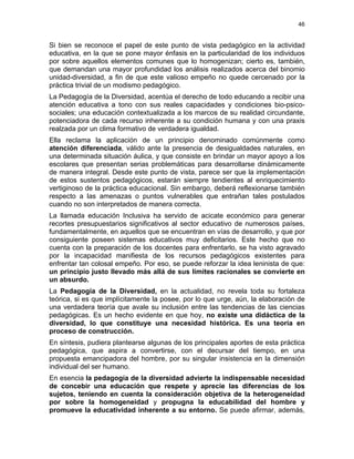 46
Si bien se reconoce el papel de este punto de vista pedagógico en la actividad
educativa, en la que se pone mayor énfasis en la particularidad de los individuos
por sobre aquellos elementos comunes que lo homogenizan; cierto es, también,
que demandan una mayor profundidad los análisis realizados acerca del binomio
unidad-diversidad, a fin de que este valioso empeño no quede cercenado por la
práctica trivial de un modismo pedagógico.
La Pedagogía de la Diversidad, acentúa el derecho de todo educando a recibir una
atención educativa a tono con sus reales capacidades y condiciones bio-psico-
sociales; una educación contextualizada a los marcos de su realidad circundante,
potenciadora de cada recurso inherente a su condición humana y con una praxis
realzada por un clima formativo de verdadera igualdad.
Ella reclama la aplicación de un principio denominado comúnmente como
atención diferenciada, válido ante la presencia de desigualdades naturales, en
una determinada situación áulica, y que consiste en brindar un mayor apoyo a los
escolares que presentan serias problemáticas para desarrollarse dinámicamente
de manera integral. Desde este punto de vista, parece ser que la implementación
de estos sustentos pedagógicos, estarán siempre tendientes al enriquecimiento
vertiginoso de la práctica educacional. Sin embargo, deberá reflexionarse también
respecto a las amenazas o puntos vulnerables que entrañan tales postulados
cuando no son interpretados de manera correcta.
La llamada educación Inclusiva ha servido de acicate económico para generar
recortes presupuestarios significativos al sector educativo de numerosos países,
fundamentalmente, en aquellos que se encuentran en vías de desarrollo, y que por
consiguiente poseen sistemas educativos muy deficitarios. Este hecho que no
cuenta con la preparación de los docentes para enfrentarlo, se ha visto agravado
por la incapacidad manifiesta de los recursos pedagógicos existentes para
enfrentar tan colosal empeño. Por eso, se puede reforzar la idea leninista de que:
un principio justo llevado más allá de sus límites racionales se convierte en
un absurdo.
La Pedagogía de la Diversidad, en la actualidad, no revela toda su fortaleza
teórica, si es que implícitamente la posee, por lo que urge, aún, la elaboración de
una verdadera teoría que avale su inclusión entre las tendencias de las ciencias
pedagógicas. Es un hecho evidente en que hoy, no existe una didáctica de la
diversidad, lo que constituye una necesidad histórica. Es una teoría en
proceso de construcción.
En síntesis, pudiera plantearse algunas de los principales aportes de esta práctica
pedagógica, que aspira a convertirse, con el decursar del tiempo, en una
propuesta emancipadora del hombre, por su singular insistencia en la dimensión
individual del ser humano.
En esencia la pedagogía de la diversidad advierte la indispensable necesidad
de concebir una educación que respete y aprecie las diferencias de los
sujetos, teniendo en cuenta la consideración objetiva de la heterogeneidad
por sobre la homogeneidad y propugna la educabilidad del hombre y
promueve la educatividad inherente a su entorno. Se puede afirmar, además,
 
