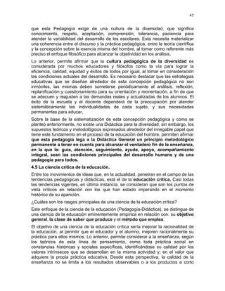 47
que esta Pedagogía exige de una cultura de la diversidad, que significa
conocimiento, respeto, aceptación, comprensión, tolerancia, paciencia para
atender la variabilidad del desarrollo de los escolares. Esta necesita materializar
una coherencia entre el discurso y la práctica pedagógica, entre la teoría científica
y la concepción sobre la esencia misma del hombre, al tomar como referente más
preciso el enfoque filosófico para alcanzar la objetividad en los análisis.
Lo anterior, permite afirmar que la cultura pedagógica de la diversidad es
considerada por muchos educadores y filósofos como la vía para lograr la
eficiencia, calidad, equidad y éxitos de todos por igual, al tomar en consideración
las condiciones actuales del desarrollo. Es necesario destacar que las estrategias
educativas que se diseñan alrededor de esta concepción pedagógica no son
inmóviles, las mismas deben someterse periódicamente al análisis, reflexión,
replanificación y cuestionamiento para su orientación y reorientación, a fin de que
se adecuen y reajusten a las demandas reales y actualizadas de los alumnos. El
éxito de la escuela y el docente dependerá de la preocupación por atender
sistemáticamente las individualidades de cada sujeto, y sus necesidades
permanentes para educar.
Sobre la base de la sistematización de esta concepción pedagógica y como se
planteó anteriormente, no existe una Didáctica para la diversidad, sin embargo, los
supuestos teóricos y metodológicos expresados alrededor del innegable papel que
tiene este fundamento en el proceso de la educación del hombre, permiten afirmar
que esta pedagogía lega a la Didáctica General un principio metodológico
permanente a tener en cuenta para alcanzar el verdadero fin de la enseñanza,
en la que la: guía, atención, seguimiento, ayuda, apoyo, acompañamiento
integral, sean las condiciones principales del desarrollo humano y de una
pedagogía para todos.
4.5 La ciencia crítica de la educación.
Entre los movimientos de ideas que, en la actualidad, penetran en el campo de las
tendencias pedagógicas y didácticas, está el de la educación crítica. Casi todas
las tendencias vigentes, en última instancia, se consideran que son los puntos de
vista críticos en relación con los que han estado imperando en el momento
histórico de su aparición.
¿Cuáles son los rasgos principales de una ciencia de la educación crítica?
Este enfoque de la ciencia de la educación (Pedagogía-Didáctica), se distingue de
una ciencia de la educación eminentemente empírica en relación con: su objetivo
general, la clase de saber que produce y el método que emplea.
El objetivo de una ciencia de la educación crítica sería mejorar la racionalidad de
la educación, al permitir que el educador y el alumno, mejoren racionalmente su
práctica para ellos mismos. Lo anterior, permite considerar a la enseñanza, según
los teóricos de esta línea de pensamiento, como toda práctica social en
constancias históricas y sociales específicas, identificándose su calidad por los
valores intrínsecos que se desarrollan en la misma actividad y; en el valor que
adquiere la propia práctica educativa. Desde esta perspectiva, la calidad de la
enseñanza no se limita a los resultados observables o a los productos a corto
 