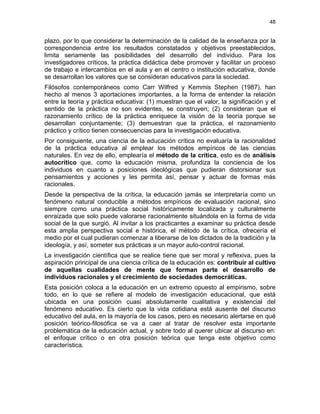 48
plazo, por lo que considerar la determinación de la calidad de la enseñanza por la
correspondencia entre los resultados constatados y objetivos preestablecidos,
limita seriamente las posibilidades del desarrollo del individuo. Para los
investigadores críticos, la práctica didáctica debe promover y facilitar un proceso
de trabajo e intercambios en el aula y en el centro o institución educativa, donde
se desarrollan los valores que se consideran educativos para la sociedad.
Filósofos contemporáneos como Carr Wilfred y Kemmis Stephen (1987), han
hecho al menos 3 aportaciones importantes, a la forma de entender la relación
entre la teoría y práctica educativa: (1) muestran que el valor, la significación y el
sentido de la práctica no son evidentes, se construyen; (2) consideran que el
razonamiento crítico de la práctica enriquece la visión de la teoría porque se
desarrollan conjuntamente; (3) demuestran que la práctica, el razonamiento
práctico y crítico tienen consecuencias para la investigación educativa.
Por consiguiente, una ciencia de la educación crítica no evaluaría la racionalidad
de la práctica educativa al emplear los métodos empíricos de las ciencias
naturales. En vez de ello, emplearía el método de la crítica, esto es de análisis
autocrítico que, como la educación misma, profundiza la conciencia de los
individuos en cuanto a posiciones ideológicas que pudieran distorsionar sus
pensamientos y acciones y les permita así, pensar y actuar de formas más
racionales.
Desde la perspectiva de la crítica, la educación jamás se interpretaría como un
fenómeno natural conducible a métodos empíricos de evaluación racional, sino
siempre como una práctica social históricamente localizada y culturalmente
enraizada que solo puede valorarse racionalmente situándola en la forma de vida
social de la que surgió. Al invitar a los practicantes a examinar su práctica desde
esta amplia perspectiva social e histórica, el método de la crítica, ofrecería el
medio por el cual pudieran comenzar a liberarse de los dictados de la tradición y la
ideología, y así, someter sus prácticas a un mayor auto-control racional.
La investigación científica que se realice tiene que ser moral y reflexiva, pues la
aspiración principal de una ciencia crítica de la educación es: contribuir al cultivo
de aquellas cualidades de mente que forman parte el desarrollo de
individuos racionales y el crecimiento de sociedades democráticas.
Esta posición coloca a la educación en un extremo opuesto al empirismo, sobre
todo, en lo que se refiere al modelo de investigación educacional, que está
ubicada en una posición cuasi absolutamente cualitativa y existencial del
fenómeno educativo. Es cierto que la vida cotidiana está ausente del discurso
educativo del aula, en la mayoría de los casos, pero es necesario alertarse en qué
posición teórico-filosófica se va a caer al tratar de resolver esta importante
problemática de la educación actual, y sobre todo al querer ubicar al discurso en:
el enfoque crítico o en otra posición teórica que tenga este objetivo como
característica.
 