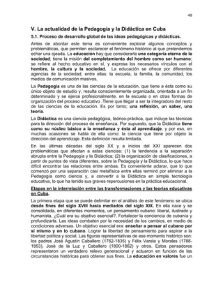 49
V. La actualidad de la Pedagogía y la Didáctica en Cuba
5.1. Proceso de desarrollo global de las ideas pedagógicas y didácticas.
Antes de abordar este tema es conveniente explorar algunos conceptos y
problemáticas, que permiten esclarecer el fenómeno histórico al que pretendemos
echar una ojeada. La educación hay que considerarla una categoría eterna de la
sociedad; tiene la misión del completamiento del hombre como ser humano;
se refiere al hecho educativo en sí, y expresa los necesarios vínculos con el
hombre, la cultura y la sociedad. La educación se ofrece por diferentes
agencias de la sociedad, entre ellas: la escuela, la familia, la comunidad, los
medios de comunicación masivos.
La Pedagogía es una de las ciencias de la educación, que tiene a ésta como su
único objeto de estudio y, resulta conscientemente organizada, orientada a un fin
determinado y se ejerce profesionalmente, en la escuela o en otras formas de
organización del proceso educativo .Tiene que llegar a ser la integradora del resto
de las ciencias de la educación. Es por tanto; una reflexión, un saber, una
teoría.
La Didáctica es una ciencia pedagógica, teórico-práctica, que incluye las técnicas
para la dirección del proceso de enseñanza. Por supuesto, que la Didáctica tiene
como su núcleo básico a la enseñanza y ésta al aprendizaje, y por eso, en
muchas ocasiones se habla de ella como: la ciencia que tiene por objeto la
dirección del aprendizaje. Esta definición resulta limitada.
En las últimas décadas del siglo XX y a inicios del XXI aparecen dos
problemáticas que afectan a estas ciencias: (1) la tendencia a la separación
abrupta entre la Pedagogía y la Didáctica; (2) la organización de clasificaciones, a
partir de puntos de vista diferentes, sobre la Pedagogía y la Didáctica, lo que hace
difícil encontrar las relaciones entre ambas. Es conveniente aclarar, que lo que
comenzó por una separación casi metafísica entre ellas terminó por eliminar a la
Pedagogía como ciencia y, a convertir a la Didáctica en simple tecnología
educativa, lo que ha tenido sus graves repercusiones en la práctica educacional.
Etapas en la interrelación entre las transformaciones y las teorías educativas
en Cuba.
La primera etapa que se puede delimitar en el análisis de este fenómeno se ubica
desde fines del siglo XVIII hasta mediados del siglo XIX. En ella nace y se
consolidada, en diferentes momentos, un pensamiento cubano: liberal, ilustrado y
humanista. ¿Cuál era su objetivo esencial?. Fortalecer la conciencia de cubanía y
profundizarla. Las ideas combaten por la necesidad de los cambios, en medio de
condiciones adversas. Un objetivo esencial era: enseñar a pensar al cubano por
sí mismo y en lo cubano. Lograr la libertad de pensamiento para aspirar a la
libertad política y social. Las figuras representativas de ese momento histórico son:
los padres José Agustín Caballero (1762-1835) y Félix Varela y Morales (1788-
1853), José de la Luz y Caballero (1800-1862) y otros. Estos pensadores
representaron un verdadero relevo generacional y actuaron en función de las
circunstancias históricas para obtener sus fines. La educación en valores fue un
 