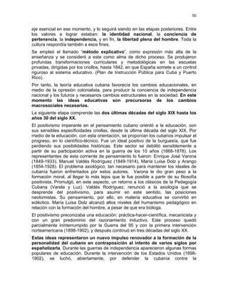 50
eje esencial en ese momento, y lo seguirá siendo en las etapas posteriores. Entre
los valores a lograr estaban: la identidad nacional, la conciencia de
pertenencia, la independencia, y en fin, la libertad plena del hombre. Toda la
cultura respondía también a esos fines.
Se empleó el llamado “método explicativo”, como expresión más alta de la
enseñanza y se consideró a este como alma de dicho proceso. Se produjeron
profundas transformaciones curriculares y metodológicas en las escuelas
privadas, dirigidas por los criollos, hasta 1842, en que España somete a un control
riguroso al sistema educativo. (Plan de Instrucción Pública para Cuba y Puerto
Rico).
Por tanto, la teoría educativa cubana favorecía los cambios educacionales, en
medio de la opresión colonialista, para producir la conciencia de independencia
nacional y los futuros y necesarios cambios estructurales en la sociedad. En este
momento las ideas educativas son precursoras de los cambios
macrosociales necesarios.
La siguiente etapa comprende las dos últimas décadas del siglo XIX hasta los
años 30 del siglo XX.
El positivismo imperante en el pensamiento cubano orientó a la educación, con
sus sensibles especificidades criollas, desde la última década del siglo XIX. Por
medio de la educación, con esta orientación, se proponían los cubanos impulsar el
progreso, en lo científico-técnico. Fue un ideal positivo de la burguesía, que fue
perdiendo sus posibilidades históricas. Este sector se debilitó sensiblemente a
partir de su participación activa en la guerra de los 10 años (1868-1878). Los
representantes de esta corriente de pensamiento lo fueron: Enrique José Varona
(1849-1933), Manuel Valdés Rodríguez (1849-1914), María Luisa Dolz y Arango
(1854-1928). El problema axiológico, tan necesario para mantener los ideales de
cubanía fueron enfrentados por estos autores. Varona le dio gran peso a la
formación moral, al llegar lo más lejos que le fue posible a partir de su filosofía
positivista. Promulgó, en este aspecto, un retorno a los clásicos de la Pedagogía
Cubana (Varela y Luz). Valdés Rodríguez, renunció a la axiología que se
desprende del positivismo, para asumir en este sentido, las posiciones
neotomistas. Su pensamiento, por ello, en materia educativa se convirtió en
ecléctico. María Luisa Dolz alcanzó altos niveles del humanismo pedagógico en
relación con la formación del hombre, a pesar de que era bióloga.
El positivismo preconizaba una educación: práctica-hacer-científica, mecanicista y
con un gran predominio del razonamiento inductivo. Este proceso quedó
parcialmente ininterrumpido por la Guerra del 95 y con la primera intervención
norteamericana (1898-1902), y después continuó en tres décadas del siglo XX.
Estas ideas representaron un nuevo impulso renovador a la formación de la
personalidad del cubano en contraposición al intento de varios siglos por
españolizarla. Durante las guerras de independencia aparecieron algunas formas
populares de educación. Durante la intervención de los Estados Unidos (1898-
1902), se luchó, abiertamente, por defender la cubanía contra la
 
