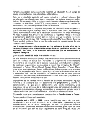 51
norteamericanización del pensamiento nacional. La educación fue el campo de
batalla entre las fuerzas neo-colonialistas y liberadoras.
Este es el resultado evidente del ideario educativo y cultural cubanos. Las
transformaciones educacionales fueron impuestas y se obligó a seguir un modelo
foráneo. No se puede olvidar en este momento histórico, al pensamiento educativo
humanista de José Martí (1853-1895), que representa la continuación creativa del
ideal anterior de formación y consolidación de la cubanía.
Este pensamiento que no se puede atrapar con los hilos teóricos de su época, lo
que lo hace muy original, nos llega hasta la actualidad como un haz de luz que ha
venido iluminando el camino de la educación cubana desde los años 20 del siglo
XX hasta nuestros días. Después de proclamada la República (1902) se mantuvo
el pensamiento positivista anterior, con sus matices y no ya con el aire renovador
que poseía a fines del siglo XIX. Figuras como Luciano Martínez, Ramiro Guerra y
Arturo Montori, unidos a Varona, son los más genuinos representantes de este
nuevo momento histórico.
Las transformaciones educacionales en los primeros treinta años de la
neocolonia propiciaron la consolidación de la teoría positivista anterior. Se
ajustaron, por tanto, a los cambios neocoloniales que se comenzaron a
imponer en el país.
¿Qué sucedió desde los años 30 a fines de los 50?
En este momento histórico se produjo una actualización de las teorías educativas
pero sin cambiar el status quo imperante. El pragmatismo norteamericano
fundamentó a los postulados de la Escuela Nueva, que se introdujeron en el país.
Se realizaron experimentos pedagógicos al seguir los principios de: Decroly,
Montessori y Freinet. Alfredo Miguel Aguayo, Diego González y Piedad Maza,
entre otros, se convierten en figuras emblemáticas de la educación cubana en esa
época. No se pueden dejar de mencionar algunos intentos de democratización de
la educación, así como la reaparición del fideísmo en las escuelas privadas
(Universidad de Villanueva), en el momento de la crisis estructural que padecía el
sistema socio-político imperante en el país.
El problema de los valores volvió a resaltar en el ámbito educacional. Aguayo
renunció a la axiología que se desprendía del pragmatismo y asumió el
schellerianismo, lo que puede considerarse una salida interesante, pero
inoportuna. No fue en busca de la tradición progresista para resolver el problema
axiológico de la educación, sino que se refugió en el pensamiento alemán, como lo
hicieron, entonces, casi todos los filósofos y educadores latinoamericanos.
Ahora debe entrarse en una etapa que corresponde a la Revolución en el Poder.
Esta se puede dividir en varios períodos:
El período entre 1959 y 1972, puede considerarse como de una gran
transformación educacional, sobre todo en el orden social, y persisten algunas
inconsecuencias en la teoría pedagógica en uso. Se producen cambios
macrosociales, y sensibles transformaciones educacionales, para suplir las faltas
en el desarrollo que dejó la etapa republicana de corte burgués. Hubo una
 