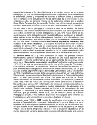 52
esencial variación en el fin y los objetivos de la educación, pero no así en la teoría
pedagógica, ya que persistieron algunos enfoques pragmáticos en el contenido de
la enseñanza (planes y programas de estudio); el carácter cíclico y concéntrico
que se reflejan en la estructuración de los contenidos de la enseñanza es una
evidencia de ello, así como la reforma de la Matemática dirigida por la doctora
Dulce María Escalona fue de ese estilo. No hay que olvidar que el pensamiento
martiano, incrementó su influencia en la escuela cubana en ese periodo histórico.
En esta fase la teoría pedagógica combatía al lado de los hechos. Se fueron
sucediendo una serie de transformaciones educacionales que se escapaban de lo
que podían sostener las teorías pedagógicas al uso. Una nueva teoría se iba
conformando a partir de los elementos incuestionables que existían en la tradición,
sobre todo en lo que se refiere a la pedagogía marxista, y una interpretación más
sólida del pensamiento educativo martiano, que iba poniéndose en evidencia cada
vez con más nitidez. En este momento los cambios impulsaron a la teoría, y en
especial a las ideas educativas. El Congreso Nacional de Educación y Cultura
realizado en abril de 1971, puso en evidencia las contradicciones en el sistema
nacional de educación. Este constituyó un diagnóstico masivo del estado de la
educación, que conllevó a una mayor conciencia de los problemas educacionales
que comenzaron a hacerse evidentes desde fines de la década de los años 60.
El período entre 1972 y 1985 constituyó un lapso de grandes cambios
macrosociales. Estos se reflejaron en la asunción de una nueva posición ante la
educación. Todo este cambio teórico se fue acompañando de pasos muy sólidos
como fue el “diagnóstico y pronóstico científicos” realizados en el curso escolar
1972-1973, en que se puso en evidencia lo que el Congreso de Educación y
Cultura había señalado. La creación del Centro de Desarrollo Educativo en 1972
para enfrentar las investigaciones científicas en materia educacional, fue un gran
paso de avance. El primer Congreso del Partido Comunista de Cuba, en diciembre
de 1975, trazó los lineamientos de la orientación educacional. La Tesis de Política
Educacional y su correspondiente Resolución declararon a la Pedagogía Socialista
como la que predominaría en Cuba. Se puso en marcha el Primer
Perfeccionamiento del Sistema Nacional de Educación, con un tránsito por etapas.
Entre 1982 y 1983 se realizó una Investigación Ramal para conocer el estado de
los cambios que se sucedían vertiginosamente en el país en materia educativa. Lo
que facilitó los reajustes necesarios al modelo establecido y la adecuación a la
idiosincrasia nacional. Pueden hablarse de logros y de desventajas de este
proyecto. Lo interesante que nada se enjuició ni cambió fuera de la investigación
científica, que ya contaba, desde 1976, con el Instituto Central de Ciencias
Pedagógicas (ICCP), y los Institutos Superiores Pedagógicos para enfrentar las
investigaciones y la orientación de la ciencia pedagógica en el país.
El periodo entre 1985 y 1990 resulta de significativa importancia, ya que se
produce el Segundo Perfeccionamiento de la educación general. Había que hacer
una serie de ajustes al primer perfeccionamiento, por lo que, se decidió hacer otro,
en que hubiera mayor flexibilidad en el contenido de la educación y un mayor
vínculo con la teoría progresista cubana y con la situación educacional en el
mundo occidental. La teoría pedagógica se enriqueció, al publicarse una serie de
 