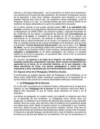 53
artículos y de textos relacionados con la educación y la teoría de la enseñanza.
Los sucesos de la Europa del este paralizaron, de momento, el progresivo avance
de la educación y trajo otros cambios necesarios para ajustarse a la nueva
realidad histórica que vivía el país. Se aprobaron nuevas estrategias, como el
Programa “Educa a tu hijo”. La voluntad política del país continuó siendo la de
mantener los logros alcanzados en cuanto a la calidad de la educación.
En el último período el que puede ubicarse desde 1991 a la actualidad más
reciente, coincide con la agudización del periodo especial, sobre todo después de
la desaparición de URSS (1991). Se producen ajustes y reajustes frecuentes en
los contenidos de los planes y programas de estudio. Las circunstancias se
imponen a la teoría. A mediados de la década de los 90 se apreció una
reanimación en la economía. Se enfrentó la defensa de la Pedagogía como
ciencia ante su desmoronamiento en el mundo y en especial en América Latina.
Hay un evidente impacto de las nuevas tecnologías en la educación, que se suma
a la llamada “Tercera Revolución Educacional” que vive el país y a la “Batalla
de Ideas“, que es una estrategia política para enfrentar las agresiones, cada vez
más sutiles de los Estados Unidos. Estos cambios, necesariamente han de traer
reajustes y ampliaciones en la teoría pedagógica. Se produce un evidente
cambio en el fin de la educación, al concebirse éste, como el de “la educación
cultural integral del hombre”.
En resumen, se aprecian a lo largo de la historia, las teorías pedagógicas:
ilustrada, positivista, pragmáticas, marxista. Otras nuevas concepciones han
aparecido en la teoría, en el recorrido histórico, en lo que respecta a las
ideas educativas en Cuba. Las teorías pedagógicas a veces han sido
impulsoras y otras impulsadas por las transformaciones educacionales.
5.2. Algunas obras de la Pedagogía y Didáctica actuales.
A continuación se analizan algunas obras de Pedagogía y de la Didáctica, en el
último lustro (2000-2005). Estas constituyen expresiones en la búsqueda de un
camino teórico más acorde con nuestras necesidades históricas e idiosincrasia.
La Pedagogía de la ternura.
En el año 2001 se publicó por la Editorial Pueblo y Educación de la Ciudad de la
Habana, la obra Pedagogía de la ternura de las doctoras LidiaTurner Martí y
Balbina Pita Céspedes, la que ha tenido varias ediciones en Cuba y en el
extranjero.
Los textos de pedagogía, en nuestro medio, han seguido un esquema casi único
en el desarrollo de sus temáticas. La Pedagogía como ciencia tiene sus
exigencias. La Didáctica, que contiene las técnicas para enseñar y para aprender
también tiene las suyas, pero este libro trata el problema de la enseñanza desde
una óptica poco usual: desde el maestro mismo, su cotidianidad y sus vivencias;
mas bien, desde el punto de vista del binomio maestro- alumno. Esta obra se
ocupa del proceso de enseñanza-aprendizaje pero desde su parte más humanista.
A través de un sencillo lenguaje, se describe cómo viven el maestro y sus alumnos
la ciencia y la técnica que aplican en su enseñanza. Por eso, no encontramos, ni
 