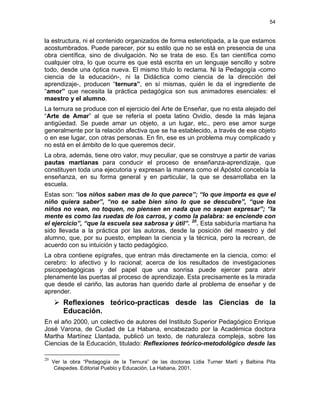54
la estructura, ni el contenido organizados de forma esteriotipada, a la que estamos
acostumbrados. Puede parecer, por su estilo que no se está en presencia de una
obra científica, sino de divulgación. No se trata de eso. Es tan científica como
cualquier otra, lo que ocurre es que está escrita en un lenguaje sencillo y sobre
todo, desde una óptica nueva. El mismo título lo reclama. Ni la Pedagogía -como
ciencia de la educación-, ni la Didáctica como ciencia de la dirección del
aprendizaje-, producen “ternura”, en sí mismas, quién le da el ingrediente de
“amor” que necesita la práctica pedagógica son sus animadores esenciales: el
maestro y el alumno.
La ternura se produce con el ejercicio del Arte de Enseñar, que no esta alejado del
“Arte de Amar” al que se refería el poeta latino Ovidio, desde la más lejana
antigüedad. Se puede amar un objeto, a un lugar, etc., pero ese amor surge
generalmente por la relación afectiva que se ha establecido, a través de ese objeto
o en ese lugar, con otras personas. En fin, ese es un problema muy complicado y
no está en el ámbito de lo que queremos decir.
La obra, además, tiene otro valor, muy peculiar, que se construye a partir de varias
pautas martianas para conducir el proceso de enseñanza-aprendizaje, que
constituyen toda una ejecutoria y expresan la manera como el Apóstol concebía la
enseñanza, en su forma general y en particular, la que se desarrollaba en la
escuela.
Estas son: “los niños saben mas de lo que parece”; “lo que importa es que el
niño quiera saber”, “no se sabe bien sino lo que se descubre”, “que los
niños no vean, no toquen, no piensen en nada que no sepan expresar”; “la
mente es como las ruedas de los carros, y como la palabra: se enciende con
el ejercicio”, “que la escuela sea sabrosa y útil”. 20
. Esta sabiduría martiana ha
sido llevada a la práctica por las autoras, desde la posición del maestro y del
alumno, que, por su puesto, emplean la ciencia y la técnica, pero la recrean, de
acuerdo con su intuición y tacto pedagógico.
La obra contiene epígrafes, que entran más directamente en la ciencia, como: el
cerebro: lo afectivo y lo racional; acerca de los resultados de investigaciones
psicopedagógicas y del papel que una sonrisa puede ejercer para abrir
plenamente las puertas al proceso de aprendizaje. Esta precisamente es la mirada
que desde el cariño, las autoras han querido darle al problema de enseñar y de
aprender.
Reflexiones teórico-practicas desde las Ciencias de la
Educación.
En el año 2000, un colectivo de autores del Instituto Superior Pedagógico Enrique
José Varona, de Ciudad de La Habana, encabezado por la Académica doctora
Martha Martínez Llantada, publicó un texto, de naturaleza compleja, sobre las
Ciencias de la Educación, titulado: Reflexiones teórico-metodológico desde las
20
Ver la obra “Pedagogía de la Ternura” de las doctoras Lidia Turner Martí y Balbina Pita
Céspedes. Editorial Pueblo y Educación, La Habana, 2001.
 