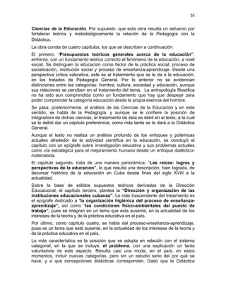 55
Ciencias de la Educación. Por supuesto, que esta obra resulta un esfuerzo por
fortalecer teórica y metodológicamente la relación de la Pedagogía con la
Didáctica.
La obra consta de cuatro capítulos, los que se describen a continuación:
El primero, “Presupuestos teóricos generales acerca de la educación”,
enfrenta, con un fundamento teórico correcto el fenómeno de la educación, a nivel
social. Se distinguen la educación como factor de la práctica social, proceso de
socialización, institución social y proceso de enseñanza-aprendizaje. Desde una
perspectiva crítica valorativa, este es el tratamiento que se le da a la educación,
en los tratados de Pedagogía General. Por lo anterior no se evidencian
distinciones entre las categorías: hombre, cultura, sociedad y educación, aunque
sus relaciones se perciben en el tratamiento del tema. La antropología filosófica
no ha sido aun comprendida como un fundamento que hay que despejar para
poder comprender la categoría educación desde la propia esencia del hombre.
Se pasa, posteriormente, al análisis de las Ciencias de la Educación y en este
sentido, se habla de la Pedagogía, y aunque se le confiere la posición de
integradora de dichas ciencias, el tratamiento de ésta es débil en el texto, a la cual
se le debió dar un capitulo preferencial, como más tarde se le dará a la Didáctica
General.
Aunque el texto no realiza un análisis profundo de los enfoques y polémicas
actuales alrededor de la actividad científica en la educación, se concluyó el
capítulo con un epígrafe sobre investigación educativa y sus problemas actuales
como vía estratégica para el mejoramiento humano desde un enfoque dialéctico-
materialista.
El capítulo segundo, trata de una manera panorámica: “Las raíces: logros y
perspectivas de la educación”, lo que resulta una descripción, bien lograda, de
decursar histórico de la educación en Cuba desde fines del siglo XVIII a la
actualidad.
Sobre la base de sólidos supuestos teóricos derivados de la Dirección
Educacional, el capítulo tercero, plantea la “Dirección y organización de las
instituciones educacionales cubanas”. Lo más trascendente del tratamiento es
el epígrafe dedicado a “la organización higiénica del proceso de enseñanza-
aprendizaje”, así como “las condiciones físico-ambientales del puesto de
trabajo”, pues se integran en un tema que esta ausente, en la actualidad de los
intereses de la teoría y de la práctica educativa en el país.
Por último, como capítulo cuatro, se habla del proceso-enseñanza-aprendizaje,
pues es un tema que está ausente, en la actualidad de los intereses de la teoría y
de la práctica educativa en el país.
Lo más característico es la posición que se adopta en relación con el sistema
categorial, en la que se incluye: el problema, con una explicación un tanto
voluntarista de este aspecto. Resulta casi una moda, en el país, en estos
momentos, incluir nuevas categorías, pero sin un estudio serio del por qué se
hace, y a qué concepciones didácticas corresponden. Dado que la Didáctica
 