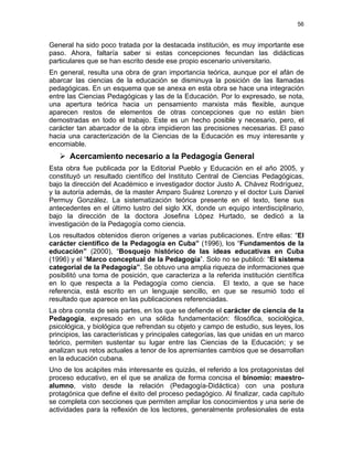56
General ha sido poco tratada por la destacada institución, es muy importante ese
paso. Ahora, faltaría saber si estas concepciones fecundan las didácticas
particulares que se han escrito desde ese propio escenario universitario.
En general, resulta una obra de gran importancia teórica, aunque por el afán de
abarcar las ciencias de la educación se disminuya la posición de las llamadas
pedagógicas. En un esquema que se anexa en esta obra se hace una integración
entre las Ciencias Pedagógicas y las de la Educación. Por lo expresado, se nota,
una apertura teórica hacia un pensamiento marxista más flexible, aunque
aparecen restos de elementos de otras concepciones que no están bien
demostradas en todo el trabajo. Este es un hecho posible y necesario, pero, el
carácter tan abarcador de la obra impidieron las precisiones necesarias. El paso
hacia una caracterización de la Ciencias de la Educación es muy interesante y
encomiable.
Acercamiento necesario a la Pedagogía General
Esta obra fue publicada por la Editorial Pueblo y Educación en el año 2005, y
constituyó un resultado científico del Instituto Central de Ciencias Pedagógicas,
bajo la dirección del Académico e investigador doctor Justo A. Chávez Rodríguez,
y la autoría además, de la master Amparo Suárez Lorenzo y el doctor Luis Daniel
Permuy González. La sistematización teórica presente en el texto, tiene sus
antecedentes en el último lustro del siglo XX, donde un equipo interdisciplinario,
bajo la dirección de la doctora Josefina López Hurtado, se dedicó a la
investigación de la Pedagogía como ciencia.
Los resultados obtenidos dieron orígenes a varias publicaciones. Entre ellas: “El
carácter científico de la Pedagogía en Cuba” (1996), los “Fundamentos de la
educación” (2000), “Bosquejo histórico de las ideas educativas en Cuba
(1996) y el “Marco conceptual de la Pedagogía”. Solo no se publicó: “El sistema
categorial de la Pedagogía”. Se obtuvo una amplia riqueza de informaciones que
posibilitó una toma de posición, que caracteriza a la referida institución científica
en lo que respecta a la Pedagogía como ciencia. El texto, a que se hace
referencia, está escrito en un lenguaje sencillo, en que se resumió todo el
resultado que aparece en las publicaciones referenciadas.
La obra consta de seis partes, en los que se defiende el carácter de ciencia de la
Pedagogía, expresado en una sólida fundamentación: filosófica, sociológica,
psicológica, y biológica que refrendan su objeto y campo de estudio, sus leyes, los
principios, las características y principales categorías, las que unidas en un marco
teórico, permiten sustentar su lugar entre las Ciencias de la Educación; y se
analizan sus retos actuales a tenor de los apremiantes cambios que se desarrollan
en la educación cubana.
Uno de los acápites más interesante es quizás, el referido a los protagonistas del
proceso educativo, en el que se analiza de forma concisa el binomio: maestro-
alumno, visto desde la relación (Pedagogía-Didáctica) con una postura
protagónica que define el éxito del proceso pedagógico. Al finalizar, cada capítulo
se completa con secciones que permiten ampliar los conocimientos y una serie de
actividades para la reflexión de los lectores, generalmente profesionales de esta
 