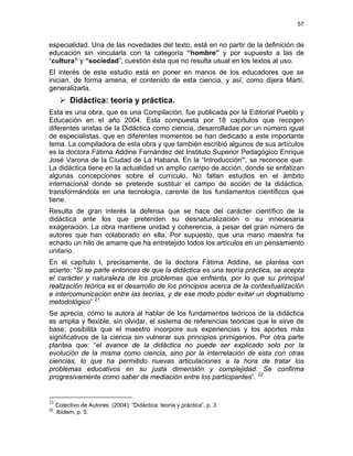 57
especialidad. Una de las novedades del texto, está en no partir de la definición de
educación sin vincularla con la categoría “hombre” y por supuesto a las de
“cultura” y “sociedad”, cuestión ésta que no resulta usual en los textos al uso.
El interés de este estudio está en poner en manos de los educadores que se
inician, de forma amena, el contenido de esta ciencia, y así, como dijera Martí,
generalizarla.
Didáctica: teoría y práctica.
Esta es una obra, que es una Compilación, fue publicada por la Editorial Pueblo y
Educación en el año 2004. Esta compuesta por 18 capítulos que recogen
diferentes aristas de la Didáctica como ciencia, desarrolladas por un número igual
de especialistas, que en diferentes momentos se han dedicado a este importante
tema. La compiladora de esta obra y que también escribió algunos de sus artículos
es la doctora Fátima Addine Fernández del Instituto Superior Pedagógico Enrique
José Varona de la Ciudad de La Habana. En la “Introducción”, se reconoce que:
La didáctica tiene en la actualidad un amplio campo de acción, donde se enfatizan
algunas concepciones sobre el currículo. No faltan estudios en el ámbito
internacional donde se pretende sustituir el campo de acción de la didáctica,
transformándola en una tecnología, carente de los fundamentos científicos que
tiene.
Resulta de gran interés la defensa que se hace del carácter científico de la
didáctica ante los que pretenden su desnaturalización o su innecesaria
exageración. La obra mantiene unidad y coherencia, a pesar del gran número de
autores que han colaborado en ella. Por supuesto, que una mano maestra ha
echado un hilo de amarre que ha entretejido todos los artículos en un pensamiento
unitario.
En el capítulo I, precisamente, de la doctora Fátima Addine, se plantea con
acierto: “Si se parte entonces de que la didáctica es una teoría práctica, se acepta
el carácter y naturaleza de los problemas que enfrenta, por lo que su principal
realización teórica es el desarrollo de los principios acerca de la contextualización
e intercomunicación entre las teorías, y de ese modo poder evitar un dogmatismo
metodológico” 21
Se aprecia, cómo la autora al hablar de los fundamentos teóricos de la didáctica
es amplia y flexible, sin olvidar, el sistema de referencias teóricas que le sirve de
base; posibilita que el maestro incorpore sus experiencias y los aportes más
significativos de la ciencia sin vulnerar sus principios primigenios. Por otra parte
plantea que: “el avance de la didáctica no puede ser explicado solo por la
evolución de la misma como ciencia, sino por la interrelación de esta con otras
ciencias, lo que ha permitido nuevas articulaciones a la hora de tratar los
problemas educativos en su justa dimensión y complejidad. Se confirma
progresivamente como saber de mediación entre los participantes”. 22
21
Colectivo de Autores. (2004): “Didáctica: teoría y práctica”, p. 3
22
Ibidem, p. 5.
 