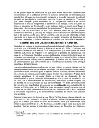 58
No se puede dejar de mencionar, lo que esta autora llama dos interrelaciones
fundamentales en la Didáctica: primero, lo humano, constituido por el maestro, sus
estudiantes, el grupo en interrelación constante y fecunda; segundo, lo cultural,
formado por los objetivos, contenidos, métodos, formas de evaluación. Y enfatiza
que “será siempre grave distorsión de la perspectiva didáctica el atribuir
importancia o énfasis exagerados al contenido o al método, como si fueran los
únicos o decisivos de la situación; serán valiosos solo en cuanto contribuyan a
desarrollar y formar la personalidad de los estudiantes” 23
. De manera general, no
es una obra concebida como un todo, sino formada, como se dijo, por partes,
conserva su frescura y unidad y en ningún caso se traiciona el elemento teórico
que le da cuerpo a esta obra, por el contrario, éste se aprecia reforzado en todo
momento. A lo largo de la Compilación se pueden encontrar el despliegue de
diferentes categorías, principios y elementos prácticos que toda didáctica conlleva.
Maestro: para una Didáctica del Aprender a Aprender.
Esta obra, es fruto de la experiencia profesional de la doctora Gloria Fariñas León,
publicada por la Editorial Pueblo y Educación en el año 2004; constituye una
verdadera revelación en relación a la interpretación que hace sobre la teoría
histórico culturalista de Vigotsky y su aplicación al proceso de aprendizaje. Se
ubica en la Psicología Educativa y no en la Didáctica propiamente dicha, pero se
considera que constituye un importante esfuerzo por encontrar el legítimo enfoque
vigotskiano que le corresponde al aprendizaje, y eliminar así las desviaciones y
las simplificaciones que se han hecho de la teoría histórico-cultural, como enfoque
psicológico del aprendizaje.
Los principales aportes que realiza esta obra se reflejan en que se plantea que “la
teoría histórico-cultural es éticamente hablando: una teoría del compromiso social,
por ende no está concebida para el estudio del ser humano aislado o encerrado
en sí mismo. El hombre, según este enfoque teórico: no se socializa. Al decir de la
escuela vigotkiana, él es social desde el inicio de su desarrollo. Es su
individualidad, la que él construye a lo largo de su vida, a partir de su relación con
los otros. De la misma manera, en reciprocidad, ese mismo hombre coopera con
los demás en su construcción de sus personalidades “ 24
. Este particular puede
dar un giro muy significativo al concepto de socialización que actualmente se
plantea en Pedagogía y en la Didáctica, pues se asegura categóricamente que: el
hombre se socializa y que ésta es la vía para su individualización. Esto se refiere
al desarrollo filogenético, y lo anteriormente planteado es desde una posición
ontogenética.
Esta manera de ver o de demostrar, por Gloria Fariñas, lo que plantea Vigotsky se
acerca mucho a lo planteado por Martí, al afirmar: “el hombre apenas entra en el
goce de la razón que desde su cuna le oscurecen, tiene que deshacerse para
entrar verdaderamente en sí …No bien nace, ya están en pie, junto a su cuna con
grandes y fuertes vendas preparadas en las manos, las filosofías, las religiones,
23)
Ibidem, p. 5
24
Gloria Fariñas León. (2004): “Maestro: para una Didáctica del aprender a aprender”. p. Mi
propósito.
 