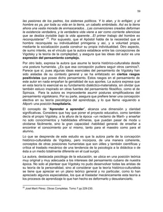 59
las pasiones de los padres, los sistemas políticos. Y lo atan, y lo enfajan; y el
hombre es ya, por toda su vida en la tierra, un caballo embridado. Así es la tierra
ahora una vasta morada de enmascarados…Las convenciones creadas deforman
la existencia verdadera, y la verdadera vida viene a ser como corriente silenciosa
que se desliza invisible bajo la vida aparente…El primer trabajo del hombre es
reconquistarse” 25
. Por supuesto, que el Apóstol habla de la necesidad que el
hombre reconquiste su individualidad primigenia y así, y a voluntad propia,
mediante la socialización pueda construir su propia individualidad. Otro aspecto,
de sumo interés, es el vínculo que la autora establece entre las concepciones de
Vigotsky y la teoría de la complejidad, y asegura que las ideas del autor es una
expresión del pensamiento complejo.
Por otro lado, expresa la autora que asume la teoría histórico-culturalista desde
una postura humanista. ¿Es que esa concepción pudiera seguir otros caminos?.
Parece que sí, pues algunas ideas esenciales del pensamiento de Vigotsky han
sido aisladas de su contexto general y se ha enfatizado en ciertos rasgos
positivistas que posee dicho pensamiento. Estos rasgos en el pensamiento de
este autor en nada empañan la genialidad de sus aportes. La autora expresa que
en esta teoría lo esencial es su fundamento dialéctico-materialista, sin olvidar que
también estuvo inspirado en otras fuentes del pensamiento filosófico, como el de
Spinoza. Para la autora es improcedente asumir posturas simplificadoras del
pensamiento vigotskiano. Por su parte, asegura que prefiere tener una concepción
electiva en su teoría psicológica del aprendizaje, y lo que llama -siguiendo a
Allport- una posición hospitalaria.
El concepto de “Aprender a aprender”, alcanza una dimensión y claridad
significativas. Considera que hay que poner el proyecto educativo, como también
decía el propio Vigotsky, a la altura de la época –un reclamo de Martí- y enseñar
no solo conocimientos y habilidades efímeras, que puedan pasar de moda u
olvidarse fácilmente, sino la gran capacidad -habilidad general- de enseñar a
encontrar el conocimiento por sí mismo, tanto para el maestro como para el
alumno.
Lo que se desprende de este estudio es que la autora parte de la concepción
histórico-culturalista de Vigotsky, pero incorpora, de una manera coherente,
conceptos de otras posiciones humanistas que son útiles y también científicas y
crítica el traslado mecánico de una tendencia de la psicología a la didáctica o de
ésta a un medio totalmente diferente en el cual surgió.
La autora, destacada psicóloga de la educación, se ubica en una posición teórica
muy original y muy adecuada a los intereses del pensamiento cubano de nuestra
época. No solo al plantear que Vigotsky no pudo desenvolver todas las aristas de
su teoría de la personalidad, sino al considerar que la teoría histórico-culturalista
se tiene que apreciar en un plano teórico general y no particular, como lo han
apreciado algunos especialistas, los que al trasladar mecánicamente esta teoría a
los procesos de aprendizaje lo que han hecho es deformarlo y desustanciarlo.
25
José Martí Pérez. Obras Completas. Tomo 7 pp 229-230.
 