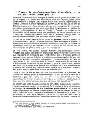 60
Proceso de enseñanza-aprendizaje desarrollador en la
escuela primaria: Teoría y práctica.
Esta obra fue publicada en el 2004 por la Editorial Pueblo y Educación de Ciudad
de La Habana. Las autoras son las doctoras Pilar Rico Montero, Edith Miriam
Santos Palma y la master Maria Virginia Martín-Viaña Cuervo, especialistas del
Instituto Central de Ciencias Pedagógicas del MINED. No se trata de un texto de
Didáctica propiamente dicho, sino que aborda “una concepción de enseñanza-
aprendizaje desarrolladora que toma como base los postulados principales del
enfoque histórico-cultural de Lev S. Vigotsky”. Además, se precisa en la
introducción que el “trabajo recoge una modelación de dichos principios en una
construcción teórico-metodológica elaborada y validada durante años de
investigación en las condiciones de nuestra práctica escolar cubana” 26
La obra se encuentra dividida en dos partes. La primera, aborda el proceso de
enseñanza-aprendizaje en condiciones desarrolladoras. Y la segunda contiene un
estudio acerca de las formas de instrumentación de la concepción del proceso de
enseñanza-aprendizaje desarrollador. Por la naturaleza de este estudio solo se
hará referencia a la primera parte, que es más conceptual.
En este sentido, las autoras explican mediante una sustentación teórico-
metodológica, cuáles son las bases orientadoras de la concepción desarrolladora
que se presenta en el texto, lo que permite afirmar que el énfasis se pone, por
supuesto, en los aportes de la teoría de Vigotsky a esta concepción. En todo este
trabajo se perciben elementos categoriales y procedimentales, los que se
materializan en las exigencias para la dirección pedagógica del proceso de
enseñanza-aprendizaje en la escuela primaria. Al tomar en consideración las tesis
expuestas por la autora en la anterior obra analizada, se puede afirmar que se
evidencia una relación muy particular entre “aprendizaje y desarrollo”, cuestión
ésta que es alertada por autores cubanos en la misma época.
Llama la atención que el texto se inicia directamente con el aprendizaje. Se
plantea con claridad desde la introducción que: “la obra se inicia a partir de la
concepción que como parte de un proceso de enseñanza-aprendizaje
desarrollador se tiene de la categoría aprendizaje en condiciones desarrolladoras,
como elemento central de lo que se aspira a alcanzar en los escolares.” 27
Se aplican, por tanto, las dimensiones del aprendizaje desarrollador: cognitiva,
reflexivo-reguladora y afectivo motivacional. En el epígrafe 3 de la primera parte,
se explica: “la concepción de una enseñanza desarrolladora”, en la que se
incluyen las categorías básicas de la enseñaza. Es muy significativo apreciar en
esta obra los elementos constitutivos de los fundamentos teóricos generales y que
se expresan en principios y categorías que en un todo armónico, contribuyen al
perfeccionamiento del proceso de enseñanza-aprendizaje. Se aprecia, además, en
26
Pilar Rico Montero y otros. (2004): “Proceso de enseñanza-aprendizaje desarrollador en la
escuela primaria”, p.VII. Introducción.
27
Pilar Rico Montero y otros. Obra citada, p. VII. Introducción.
 