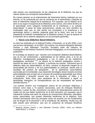 61
este estudio una caracterización de las categorías de la Didáctica, las que se
valoran desde una concepción desarrolladora.
De manera general, en el ordenamiento del tratamiento teórico realizado por sus
autoras, no se comprende por qué se comienza por el aprendizaje y después se
hace el tratamiento integral de la enseñanza. Por supuesto, que el objetivo de la
obra no es seguir el esquema de la Didáctica como ciencia, sino entrar de lleno en
el aprendizaje como categoría fundamental de la enseñanza y su carácter
desarrollador. A pesar de estas apreciaciones, resulta una obra científica de
incalculable valor que no solo aporta una concepción a la enseñanza y al
aprendizaje teórico y práctico (segunda parte de la obra), sino que lo hace
respetando la tradición consolidada por la Didáctica cubana, lo que se aprecia en
la expresión de su sistema categorial y en sus principios generales.
Hacia una didáctica desarrolladora.
La obra fue publicada por la Editorial Pueblo y Educación, en el año 2002 y tuvo
una primera reimpresión, en el 2003. Sus autores, los doctores Margarita Silvestre
Oramas y José Zilberstein Toruncha, formaban parte del colectivo de
investigadores del Instituto Central de Ciencias Pedagógicas, en el momento de su
publicación.
En el prólogo se declaran que: “asumen una concepción didáctica desarrolladora,
que se ha ido conformando y sistematizado en los últimos años, a la luz de
diferentes investigaciones pedagógicas y con lo mejor de las tradiciones
pedagógicas nacionales” (74),
se apoyan en la tradición pedagógica cubana y
retoman las ideas de Lev S. Vigotsky, y continúan los autores: “asumimos que la
didáctica debe ser desarrolladora, es decir, conducir al desarrollo integral de la
personalidad del alumno y de sus potencialidades en particular, siendo esto el
resultado del proceso de apropiación… de la experiencia socio-histórica
acumulada por la humanidad, cuyo desarrollo tecnológico actual muestra enormes
potencialidades para el logro de un proceso de enseñanza-aprendizaje que ofrece
al estudiante y docentes nuevas vías como la televisión, el video, y la
computación, entre otras, para apropiarse de la información y lograr un
aprendizaje interactivo, en correspondencia con las necesidades del avance
científico-técnico. 28
Los autores hicieron una investigación acerca de los principios didácticos y
tomaron como base a 10 autores reconocidos, pero de enfoques filosóficos
parecidos; a pesar de ello, encontraron una gama de interpretaciones acerca de
cuáles son los que deben predominar en el acto educativo, por supuesto, que lo
interesante hubiese sido partir de autores de concepciones diferentes: naturalista,
social, personalista, que poseen diferentes tendencias de la didáctica. Esto
hubiese demostrado cómo los principios varían de acuerdo con los fundamentos
que se tengan de la educación y de la enseñanza. No obstante, resulta muy útil
este estudio para demostrar, que aún en presencia de enfoques filosóficos
28
Margarita Silvestre Oramas y José Zilbrestein Toruncha. (2003): “Hacia una didáctica
desarrolladora”. p. Prólogo.
 