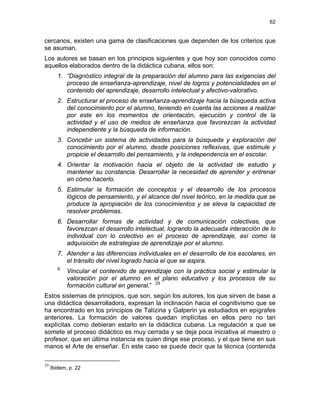 62
cercanos, existen una gama de clasificaciones que dependen de los criterios que
se asuman.
Los autores se basan en los principios siguientes y que hoy son conocidos como
aquellos elaborados dentro de la didáctica cubana, ellos son:
1. “Diagnóstico integral de la preparación del alumno para las exigencias del
proceso de enseñanza-aprendizaje, nivel de logros y potencialidades en el
contenido del aprendizaje, desarrollo intelectual y afectivo-valorativo.
2. Estructurar el proceso de enseñanza-aprendizaje hacia la búsqueda activa
del conocimiento por el alumno, teniendo en cuenta las acciones a realizar
por este en los momentos de orientación, ejecución y control de la
actividad y el uso de medios de enseñanza que favorezcan la actividad
independiente y la búsqueda de información.
3. Concebir un sistema de actividades para la búsqueda y exploración del
conocimiento por el alumno, desde posiciones reflexivas, que estimule y
propicie el desarrollo del pensamiento, y la independencia en el escolar.
4. Orientar la motivación hacia el objeto de la actividad de estudio y
mantener su constancia. Desarrollar la necesidad de aprender y entrenar
en cómo hacerlo.
5. Estimular la formación de conceptos y el desarrollo de los procesos
lógicos de pensamiento, y el alcance del nivel teórico, en la medida que se
produce la apropiación de los conocimientos y se eleva la capacidad de
resolver problemas.
6. Desarrollar formas de actividad y de comunicación colectivas, que
favorezcan el desarrollo intelectual, logrando la adecuada interacción de lo
individual con lo colectivo en el proceso de aprendizaje, así como la
adquisición de estrategias de aprendizaje por el alumno.
7. Atender a las diferencias individuales en el desarrollo de los escolares, en
el tránsito del nivel logrado hacia el que se aspira.
8.
Vincular el contenido de aprendizaje con la práctica social y estimular la
valoración por el alumno en el plano educativo y los procesos de su
formación cultural en general.” 29
Estos sistemas de principios, que son, según los autores, los que sirven de base a
una didáctica desarrolladora, expresan la inclinación hacia el cognitivismo que se
ha encontrado en los principios de Talízina y Galperin ya estudiados en epígrafes
anteriores. La formación de valores quedan implícitas en ellos pero no tan
explícitas como debieran estarlo en la didáctica cubana. La regulación a que se
somete el proceso didáctico es muy cerrada y se deja poca iniciativa al maestro o
profesor, que en última instancia es quien dirige ese proceso, y el que tiene en sus
manos el Arte de enseñar. En este caso se puede decir que la técnica (contenida
29
Ibidem, p. 22
 