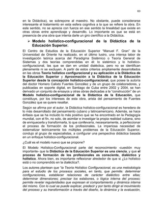 63
en la Didáctica), se sobrepone al maestro. No obstante, puede considerarse
interesante el tratamiento en esta esfera cognitiva a la que se refiere la obra. En
este sentido, no se aprecia con fuerza en ese sentido la linealidad que existe en
otras obras entre aprendizaje y desarrollo. Lo importante es que se está en
presencia de una obra que intenta darle un giro científico a la Didáctica.
Modelo holístico-configuracional de la Didáctica de la
Educación Superior.
El Centro de Estudios de la Educación Superior “Manuel F. Gran” de la
Universidad de Oriente ha realizado, en el último lustro, una intensa labor de
investigación teórica acerca del Paradigma Sistémico o Teoría General de
Sistemas y dos teorías comprendidas en él: lo sistémico y lo holístico-
configuracional, las que se dan en unidad dialéctica, pero no se identifican
plenamente ni se excluyen. A partir de estos criterios ampliamente desarrollados
en las obras Teoría holístico configuracional y su aplicación a la Didáctica de
la Educación Superior y Aproximación a la Didáctica de la Educación
Superior desde la concepción holístico-configuracional, que posee la autoría
del doctor Homero Calixto Fuentes González y de un grupo de colaboradores, y
publicadas en soporte digital, en Santiago de Cuba entre 2002 y 2004, se han
derivado un conjunto de ensayos y otras obras dedicadas a la “construcción” de un
Modelo holístico-configuracional de la Didáctica de la Educación, que
constituye, por los intereses de esta obra, arista del pensamiento de Fuentes
González que se quiere resaltar.
Según se afirma por el autor, la Didáctica holístico-configuracional es heredera de
lo más desarrollado del pensamiento cubano y latinoamericano. Además, se hace
énfasis que se ha incluido lo más positivo que se ha encontrado en la Pedagogía
mundial, con el fin, no solo, de asimilar e investigar la propia realidad cubana, sino
de enriquecerla y transformarla, lo que conllevaría, necesariamente, a perfeccionar
el proceso de formación de los profesionales. La imperiosa necesidad de
sistematizar teóricamente los múltiples problemas de la Educación Superior,
condujo al grupo de especialistas, a configurar una perspectiva didáctica basada
en un enfoque holístico-configuracional.
¿Cuál es el modelo nuevo que se propone?
El Modelo Holístico-Configuracional parte del reconocimiento -cuestión muy
importante- que la Didáctica de la Educación Superior es una ciencia, y que el
proceso de formación de los profesionales es consciente, dialéctico y
holístico. Ahora bien, es importante reflexionar alrededor de que si ¿Lo holístico
está o no comprendido en la dialéctica?.
Los autores plantean que “la Teoría Holístico Configuracional, es una metodología
para el estudio de los procesos sociales, en tanto, que permite: determinar
configuraciones, establecer relaciones de carácter dialéctico entre ellas;
determinar dimensiones; precisar los eslabones, o lógica interna del proceso;
permite revelar regularidades que expresan el comportamiento y dinámica interna
del mismo. Con lo cual se puede explicar, predecir y por tanto dirigir el movimiento
del proceso y su transformación a través del diseño, la dinámica y la evaluación,
 