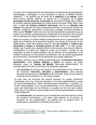 64
así como con la implementación de instrumentos de intervención (procedimientos,
metodologías y estrategias). Lo que constituye en esencia, el Método Holístico
Dialéctico” 30
. Se explicita que se partió de la dialéctica y su método, como
marco teórico general. Además, se apoyan en la concepción de la teoría
psicológica de los procesos conscientes de Fernando González Rey (1993) y
en la teoría didáctica desarrollada por Carlos Álvarez de Zayas (1995-1996), Todo
esto, a partir del enfoque sistémico estructural, que es su referente más
cercano. No obstante con estos presupuestos teóricos, se incorporan también los
métodos: problémico, participativo, constructivo y complejo. De estas premisas se
infiere que el “Modelo” está a tono con las más importantes concepciones que se
mueven en el ámbito contemporáneo en materia de teoría educativa. No se queda
fuera el abordaje del método hermenéutico-didáctico en el proceso investigativo.
Según los autores, el modelo holístico-configuracional para la caracterización del
objeto de la Didáctica de la Educación Superior (el proceso de formación de los
profesionales), parte del problema social de que los hombres y mujeres que
desarrollan y dirigen la sociedad poseen un alto nivel. Y en este sentido,
añaden que “a pesar de su carácter teórico, toma la praxis como foco de reflexión,
constituyendo un intento por integrar la praxis con la teoría. A través de sus
propuestas se trata de sugerir posibles vías de solución con la pretensión no de
modelar el quehacer en los procesos considerados, sino de orientar los espacios
de construcción y crecimiento de las decisiones que pueden adoptarse” (78)
Se declara, entonces, que el método fundamental será: el instructivo-educativo-
desarrollador, como método didáctico y lógico; los autores: ¿se están
refiriendo, acaso, al “método del Método” anunciado anteriormente?. En
correspondencia con ello, se introducen los elementos siguientes:
- Las funciones. El proceso de formación de profesionales ha de cumplir con
las funciones: instructiva, educativa y desarrolladora, como proceso
educativo encaminado a la formación de los hombres, sobre los que caerá el
desarrollo de la sociedad en su más amplio sentido.
En este caso, las funciones del proceso educativo no quedan claramente
expresadas, pues, las: instructivo-educativo, la formativo-desarrolladora y hasta
la socio-individualizadora, están interrelacionadas linealmente o ausentes. La
función desarrolladora no se vincula directamente con la instructivo-educativa,
pues está relacionada con la formación, y aquellas son las vías para obtener
éstas, pero no se definen a partir de ellas. Esa confusión generalizada en nuestro
medio profesional.
- La contradicción. Se expresa que la contradicción esencial dinamiza a todos
los procesos universitarios, y por tanto, está presente en el proceso de
formación de los profesionales y se plantea que se produce entre: la
preservación, el desarrollo y la difusión de la cultura.
30
Homero C. Fuentes González, H. C y otros.: “Teoría holístico configuracional y su aplicación a la
Didáctica de la Educación Superior”. p. 51-52
 
