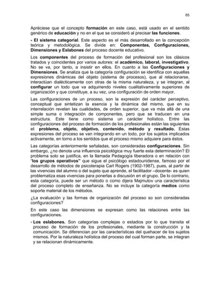 65
Apréciese que el concepto formación en este caso, está usado en el sentido
genérico de educación y no en el que se consideró al precisar las funciones.
- El sistema categorial. Este aspecto es el más desarrollado en la concepción
teórica y metodológica. Se divide en: Componentes, Configuraciones,
Dimensiones y Eslabones del proceso docente educativo.
Los componentes del proceso de formación del profesional son los clásicos
tratados y coincidentes por varios autores: el académico, laboral, investigativo.
No se va, por tanto, a insistir en ellos. En cuanto a las Configuraciones y
Dimensiones. Se analiza que la categoría configuración se identifica con aquellas
expresiones dinámicas del objeto (sistema de procesos), que al relacionarse,
interactúan dialécticamente con otras de la misma naturaleza, y se integran, al
configurar un todo que va adquiriendo niveles cualitativamente superiores de
organización y que constituye, a su vez, una configuración de orden mayor.
Las configuraciones de un proceso, son la expresión del carácter perceptivo,
conceptual que sintetizan la esencia y la dinámica del mismo, que en su
interrelación revelan las cualidades, de orden superior, que va más allá de una
simple suma o integración de componentes, pero que se traducen en una
estructura. Este tiene como sistema un carácter holístico. Entre las
configuraciones del proceso de formación de los profesionales están las siguientes
el: problema, objeto, objetivo, contenido, método y resultado. Estas
expresiones del proceso se van integrando en un todo, por los sujetos implicados
activamente, en torno a los sentidos que el proceso mismo adquiere para éstos.
Las categorías anteriormente señaladas, son consideradas configuraciones. Sin
embargo, ¿no denota una influencia psicológica muy fuerte esta determinación? El
problema solo se justifica, en la llamada Pedagogía liberadora o en relación con
“los grupos operativos” que sigue el psicólogo estadounidense, famoso por el
desarrollo de métodos de psicoterapia Carl Rogers (1902-1987), pues, al partir de
las vivencias del alumno o del sujeto que aprende, el facilitador –docente- es quien
problematiza esas vivencias para ponerlas a discusión en el grupo. De lo contrario,
esta categoría, puede ser un método o como dijera Majmutov una característica
del proceso completo de enseñanza. No se incluye la categoría medios como
soporte material de los métodos.
¿La evaluación y las formas de organización del proceso so son consideradas
configuraciones?
En este caso las dimensiones se expresan como las relaciones entre las
configuraciones.
- Los eslabones. Son categorías complejas o estadios por lo que transita el
proceso de formación de los profesionales, mediante la construcción y la
comunicación. Se diferencian por las características del quehacer de los sujetos
mismos. Por la naturaleza holística del proceso del cual forman parte, se integran
y se relacionan dinámicamente.
 