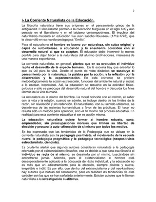 3
I- La Corriente Naturalista de la Educación.
La filosofía naturalista tiene sus orígenes en el pensamiento griego de la
antigüedad. El naturalismo permeó a la civilización burguesa en el siglo XIX y aún
persiste en el liberalismo y en el laicismo contemporáneos. El impulsor del
naturalismo moderno en educación fue Juan Jacobo Rousseau (1712-1778), que
lo desarrolló en su novela-pedagógica “Emilio”.
Para el naturalismo el hombre es bueno por naturaleza, sin culpa original y
capaz de auto-liberase. a educación y la enseñanza coinciden con el
desarrollo natural al que se adaptan. El educador debe intervenir lo menos
posible para dejar hacer a la naturaleza del alumno (inclinaciones, intereses) de
una manera espontánea.
La corriente naturalista, en general, plantea que en su evolución el individuo
repite el desarrollo de la especie humana. En la escuela hay que enseñar lo
que es útil para la vida. Desde el punto de vista didáctico se sustituye el
pensamiento por la naturaleza, la palabra por la acción, y la reflexión por la
observación y la experimentación. En esta corriente se prefiere
metodológicamente la acción extraescolar, funcional del ambiente natural y social,
a la escolar, intencional. Así, la educación se resuelve en la actividad físico-
psíquica y sólo se preocupa del desarrollo natural del hombre y descuida los fines
últimos de la vida humana.
La naturaleza es la madre del hombre. La moral coincide con el instinto, el saber
con la vida y la religión, cuando se admite, se incluye dentro de los límites de la
razón, sin revelación y sin redención. El naturalismo, con su sentido utilitarista, se
desinteresa de las materias humanísticas a favor de las prácticas. El hacer no
resulta sólo un método para aprender, sino el fin mismo del proceso educativo. En
realidad para esta corriente educativa el ser es acción misma.
La educación naturalista quiere formar al hombre robusto, sano,
emprendedor, sin preocupaciones morales que limiten su libertad de
elección y procura la auto -afirmación de sí mismo por todos los medios.
Se ha expresado que las tendencias de la Pedagogía que se ubican en la
corriente naturalista son: la pedagogía positivista, el movimiento de la escuela
nueva, la pedagogía pragmática y la pedagogía tecnológica (neopositivista
estructuralista, ciencista).
Es prudente alertar que algunos autores consideran naturalista a la pedagogía
orientada por el existencialismo filosófico, eso es debido a que para esa filosofía el
individuo es regla de sí mismo, se desarrolla por sí mismo, buscándose sin
encontrarse jamás. Además, para el existencialismo el hombre está
desesperadamente aplicado a la búsqueda del éxito individual, y la educación no
es más que un adiestramiento para la elección, siempre distinta y nueva,
irrepetible e inútil. Es por ello, que dentro del existencialismo y del neo-kantismo
hay autores que hablan del naturalismo, pero en realidad las tendencias de este
carácter son las que se han señalado anteriormente. Existen autores que le llaman
naturalista a la investigación cualitativa.
 